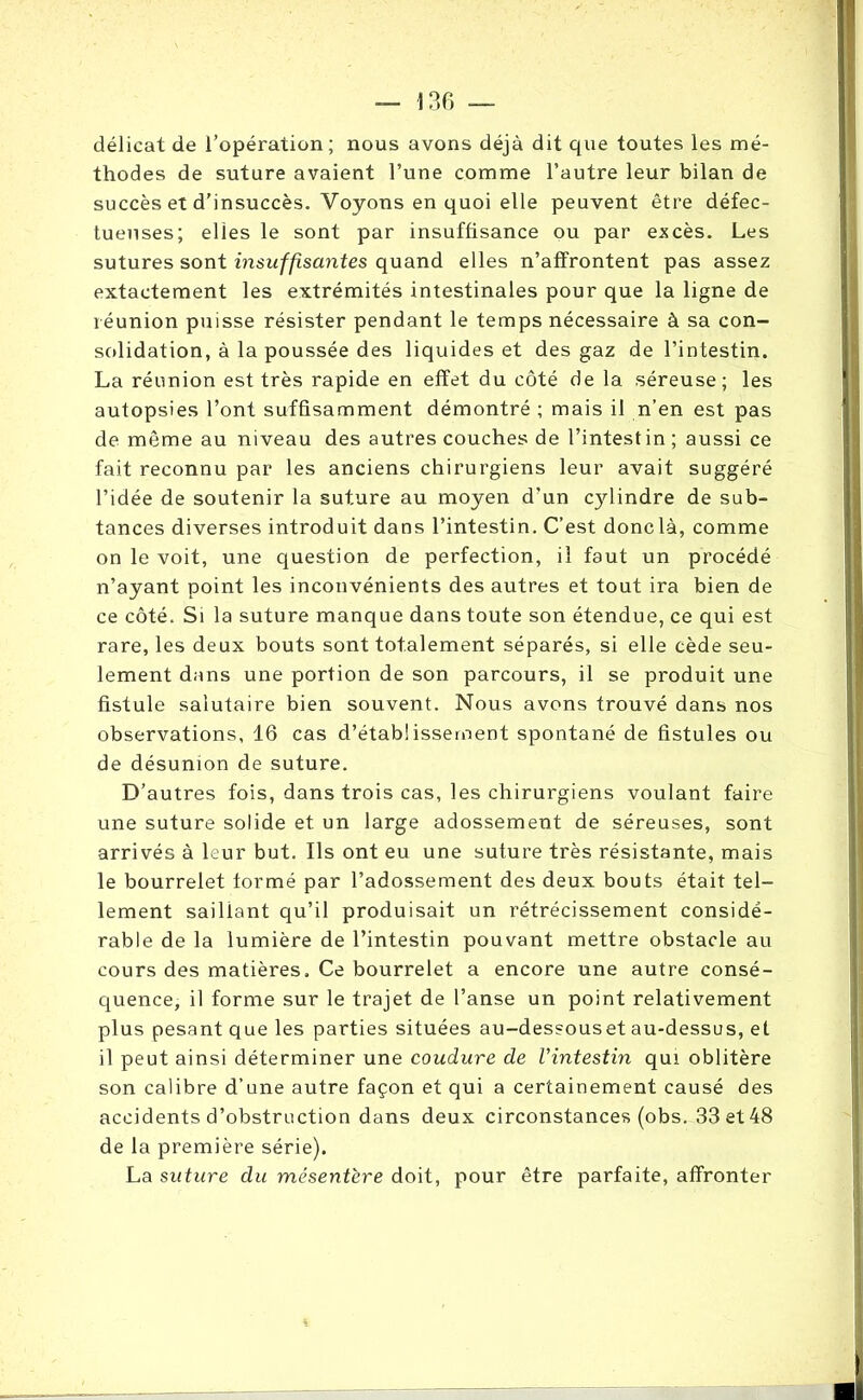 délicat de l’opération; nous avons déjà dit que toutes les mé- thodes de suture avaient l’une comme l’autre leur bilan de succès et d’insuccès. Voyons en quoi elle peuvent être défec- tueuses; elles le sont par insuffisance ou par excès. Les sutures sont insuffisantes quand elles n’affrontent pas assez extactement les extrémités intestinales pour que la ligne de réunion puisse résister pendant le temps nécessaire à sa con- solidation, à la poussée des liquides et des gaz de l’intestin. La réunion est très rapide en effet du côté de la séreuse; les autopsies l’ont suffisamment démontré ; mais il n’en est pas de même au niveau des autres couches de l’intestin ; aussi ce fait reconnu par les anciens chirurgiens leur avait suggéré l’idée de soutenir la suture au moyen d’un c}dindre de sub- tances diverses introduit dans l’intestin. C’est donc là, comme on le voit, une question de perfection, il faut un procédé n’ayant point les inconvénients des autres et tout ira bien de ce côté. Si la suture manque dans toute son étendue, ce qui est rare, les deux bouts sont totalement séparés, si elle cède seu- lement dans une portion de son parcours, il se produit une fistule salutaire bien souvent. Nous avons trouvé dans nos observations, 16 cas d’établissement spontané de fistules ou de désunion de suture. D’autres fois, dans trois cas, les chirurgiens voulant faire une suture solide et un large adossement de séreuses, sont arrivés à leur but. Ils ont eu une suture très résistante, mais le bourrelet formé par l’adossement des deux bouts était tel- lement saillant qu’il produisait un rétrécissement considé- rable de la lumière de l’intestin pouvant mettre obstacle au cours des matières. Ce bourrelet a encore une autre consé- quence, il forme sur le trajet de l’anse un point relativement plus pesant que les parties situées au-dessouset au-dessus, et il peut ainsi déterminer une coudure de Vintestin qui oblitère son calibre d’une autre façon et qui a certainement causé des accidents d’obstruction dans deux circonstances (obs. 33 et 48 de la première série). La suture du mésentère doit, pour être parfaite, affronter