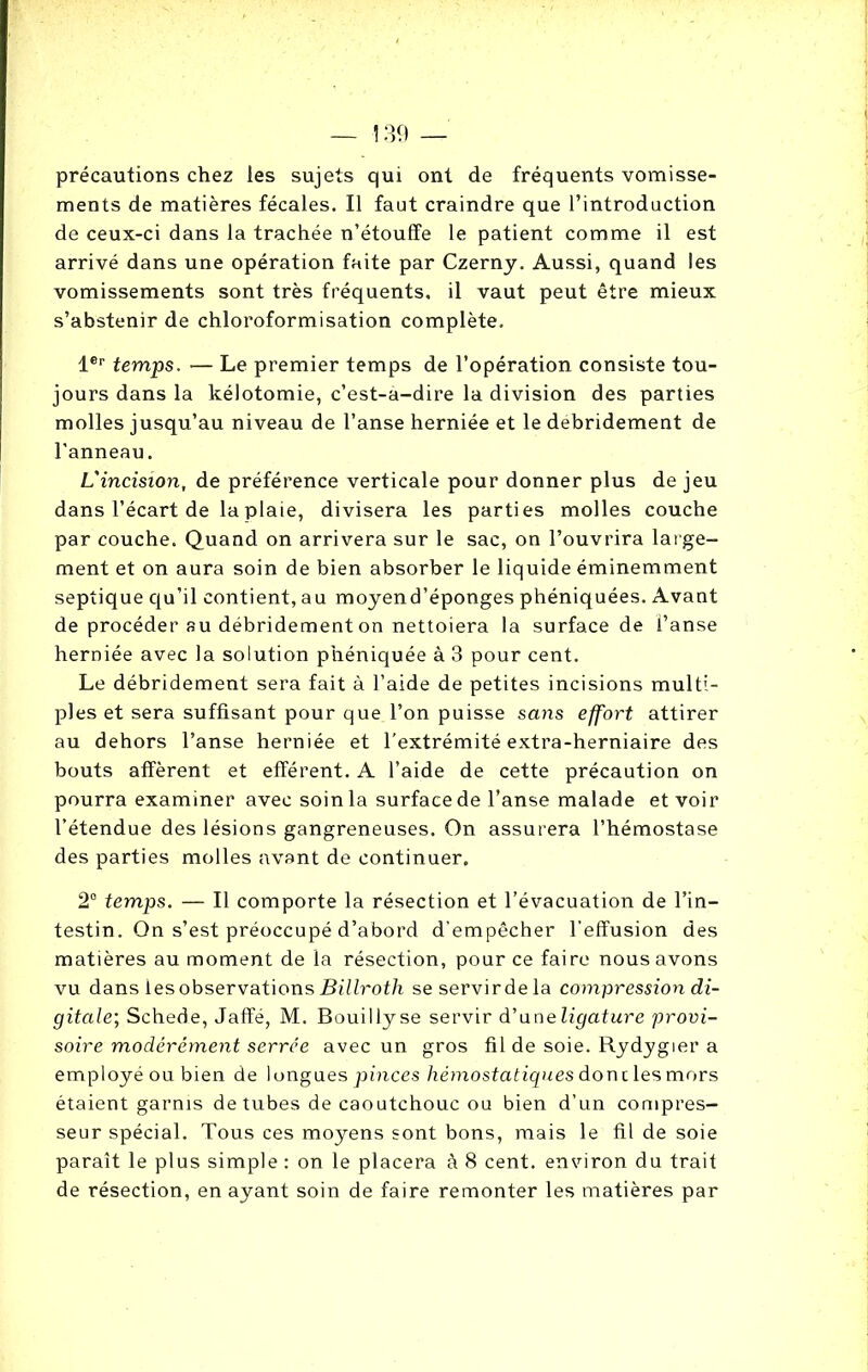 précautions chez les sujets qui ont de fréquents vomisse- ments de matières fécales. Il faut craindre que l’introduction de ceux-ci dans la trachée n’étouffe le patient comme il est arrivé dans une opération faite par Czerny. Aussi, quand les vomissements sont très fréquents, il vaut peut être mieux s’abstenir de chloroformisation complète, 1er temps. — Le premier temps de l’opération consiste tou- jours dans la kélotomie, c’est-a-dire la division des parties molles jusqu’au niveau de l’anse herniée et le debridement de l'anneau. L'incision, de préférence verticale pour donner plus de jeu dans l’écart de la plaie, divisera les parties molles couche par couche. Quand on arrivera sur le sac, on l’ouvrira large- ment et on aura soin de bien absorber le liquide éminemment septique qu’il contient, au moyend’éponges phéniquées. Avant de procéder au débridement on nettoiera la surface de l’anse herniée avec la solution phéniquée à 3 pour cent. Le débridement sera fait à l’aide de petites incisions multi- ples et sera suffisant pour que l’on puisse sans effort attirer au dehors l’anse herniée et l’extrémité extra-herniaire des bouts afférent et efférent. A l’aide de cette précaution on pourra examiner avec soin la surface de l’anse malade et voir l’étendue des lésions gangreneuses. On assurera l’hémostase des parties molles avant de continuer. 2° temps. — Il comporte la résection et l’évacuation de l’in- testin. On s’est préoccupé d’abord d’empêcher l’effusion des matières au moment de la résection, pour ce faire nous avons vu dans les observations Billroth se servir de la compression di- gitale; Schede, Jaffé, M. Bouillyse servir d’uneligature provi- soire modérément serrée avec un gros fil de soie. Rydygier a employé ou bien de longues pinces hémostatiques donc les mors étaient garnis de tubes de caoutchouc ou bien d’un compres- seur spécial. Tous ces moyens sont bons, mais le fil de soie paraît le plus simple : on le placera à 8 cent, environ du trait de résection, en ayant soin de faire remonter les matières par