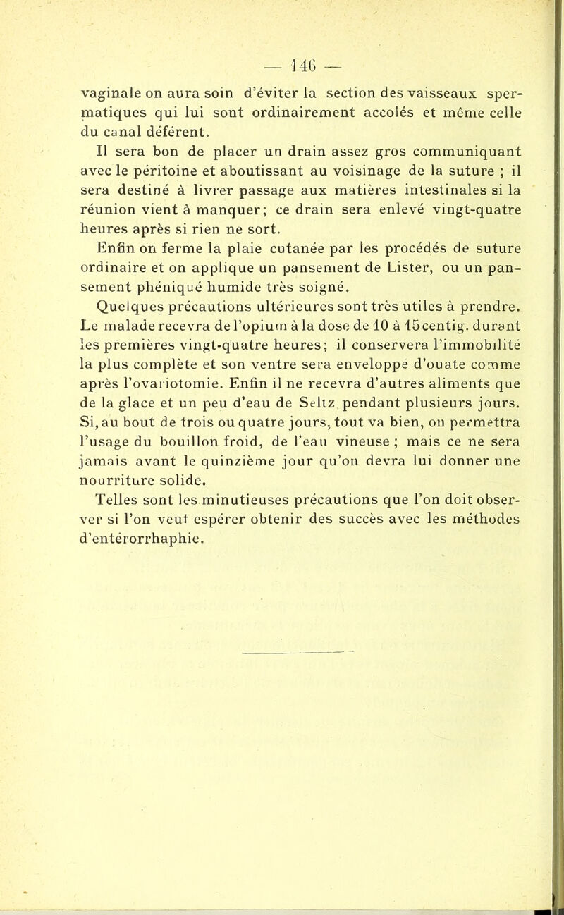 vaginale on aura soin d’éviter la section des vaisseaux sper- matiques qui lui sont ordinairement accolés et même celle du canal déférent. Il sera bon de placer un drain assez gros communiquant avec le péritoine et aboutissant au voisinage de la suture ; il sera destiné à livrer passage aux matières intestinales si la réunion vient à manquer; ce drain sera enlevé vingt-quatre heures après si rien ne sort. Enfin on ferme la plaie cutanée par les procédés de suture ordinaire et on applique un pansement de Lister, ou un pan- sement phéniqué humide très soigné. Quelques précautions ultérieures sont très utiles à prendre. Le malade recevra de l’opium à la dose de 10 à 15centig. durant les premières vingt-quatre heures; il conservera l’immobilité la plus complète et son ventre sera enveloppe d’ouate comme après l’ovariotomie. Enfin il ne recevra d’autres aliments que de la glace et un peu d’eau de Seltz pendant plusieurs jours. Si, au bout de trois ou quatre jours, tout va bien, on permettra l’usage du bouillon froid, de l'eau vineuse ; mais ce ne sera jamais avant le quinzième jour qu’on devra lui donner une nourriture solide. Telles sont les minutieuses précautions que l’on doit obser- ver si l’on veut espérer obtenir des succès avec les méthodes d’entérorrhaphie.