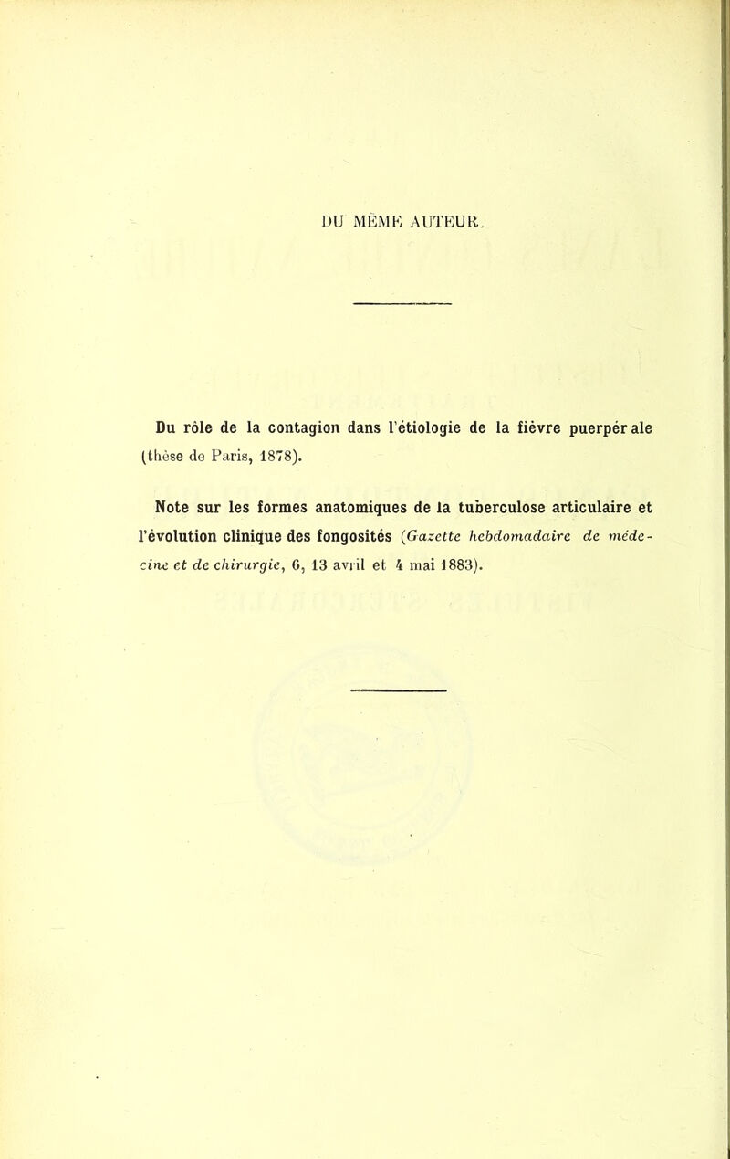 DU MEME AUTEUR. Du rôle de la contagion dans l'étiologie de la fièvre puerpérale (thèse de Paris, 1878). Note sur les formes anatomiques de la tuberculose articulaire et l’évolution clinique des fongosités (Gazette hebdomadaire de méde- cine et de chirurgie, 6, 13 avril et 4 niai 1883).