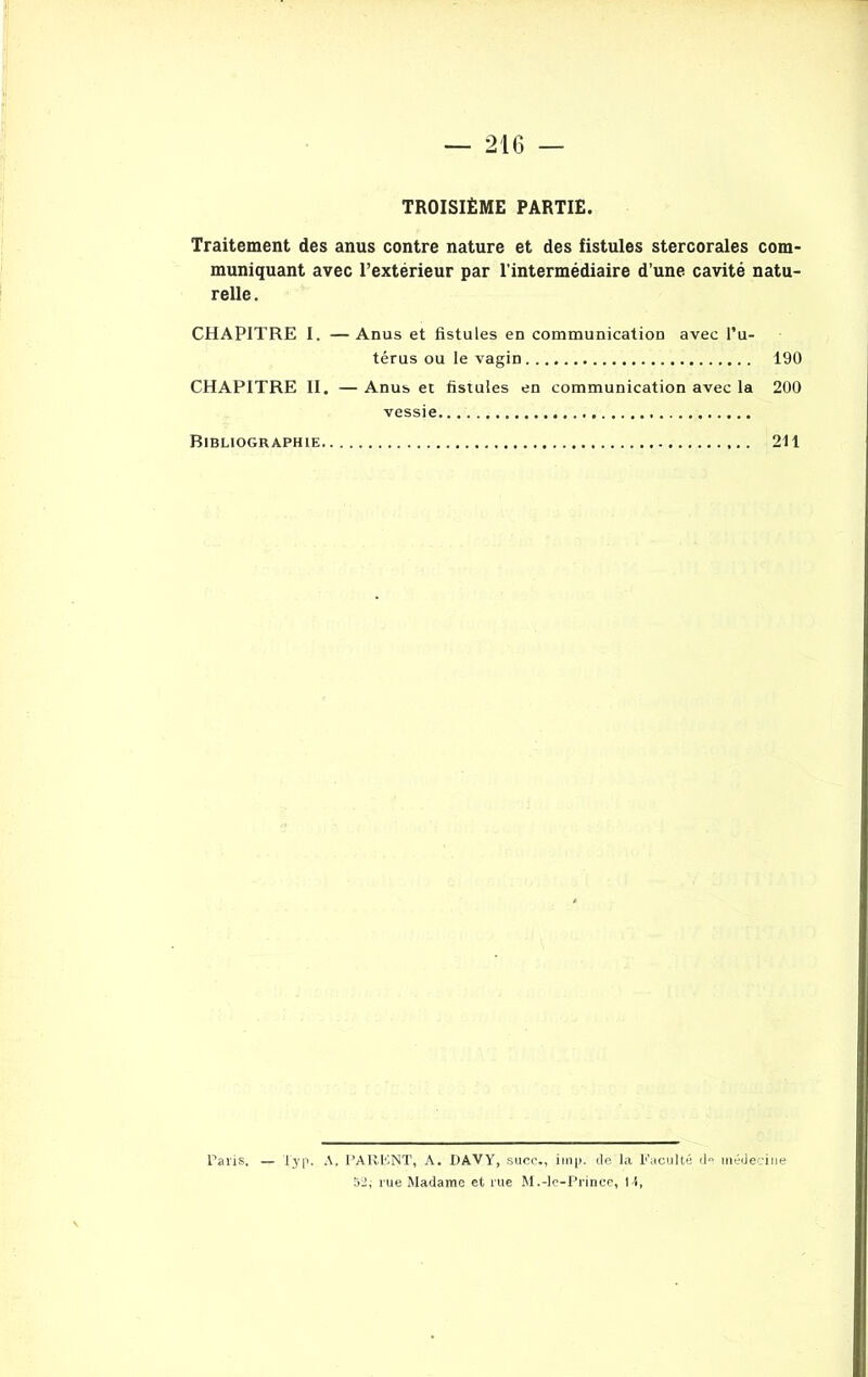 TROISIÈME PARTIE Traitement des anus contre nature et des fistules stercorales com- muniquant avec l’extérieur par l’intermédiaire d’une cavité natu- relle . CHAPITRE I. —Anus et fistules en communication avec l’u- térus ou le vagin 190 CHAPITRE II. — Anus et fistules en communication avec la 200 vessie Bibliographie 211 Paris. — Typ. A. PARENT, A. DAVY, suce., iinp. de Ici Faculté d° médecine 52; rue Madame et rue M.-le-Prince, M,