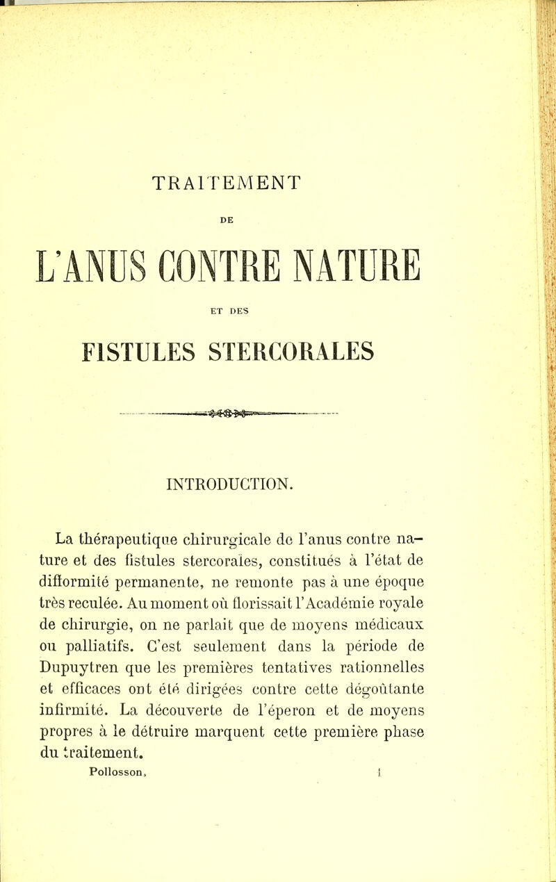 DE L'ANUS CONTRE NATURE FISTULES STEKCORALES INTRODUCTION. La thérapeutique chirurgicale de l’anus contre na- ture et des fistules stercoraies, constitués à l’état de difïormité permanente, ne remonte pas à une époque très reculée. Au moment où florissait l’Académie royale de chirurgie, on ne parlait que de moyens médicaux ou palliatifs. C’est seulement dans la période de Dupuytren que les premières tentatives rationnelles et efficaces ont été dirigées contre cette dégoûtante infirmité. La découverte de l’éperon et de moyens propres à le détruire marquent cette première phase du traitement.