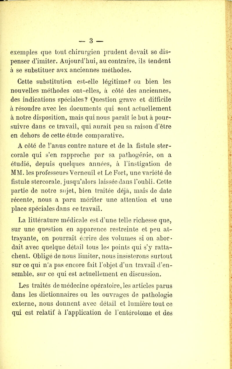 exemples que tout chirurgien prudent devait se dis- penser d’imiter. Aujourd’hui, au contraire, ils tendent à se substituer aux anciennes méthodes. Cette substitution est-elle légitime? ou bien les nouvelles méthodes ont-elles, à côté des anciennes, des indications spéciales? Question grave et difficile à résoudre avec les documents qui sont actuellement à notre disposition, mais qui nous paraît le but à pour- suivre dans ce travail, qui aurait peu sa raison d’être en dehors de cette étude comparative. A côté de l’anus contre nature et de la fistule ster- corale qui s’en rapproche par sa pathogénie, on a étudié, depuis quelques années, à l’instigation de MM. les professeurs Verneuil et Le Fort, une variété de fistule stercorale, jusqu’alors laissée dans l’oubli. Cette partie de notre sujet, bien traitée déjà, mais de date récente, nous a paru mériter une attention et une place spéciales dans ce travail. La littérature médicale est d’une telle richesse que, sur une question en apparence restreinte et peu at- trayante, on pourrait écrire des volumes si on abor- dait avec quelque détail tous les points qui s’y ratta- chent. Obligé de nous limiter, nous insisterons surtout sur ce qui n’a pas encore fait l’objet d’un travail d’en- semble, sur ce qui est actuellement en discussion. Les traités de médecine opératoire, les articles parus dans les dictionnaires ou les ouvrages de pathologie externe, nous donnent avec détail et lumière tout ce qui est relatif à l’application de l’entérotome et des