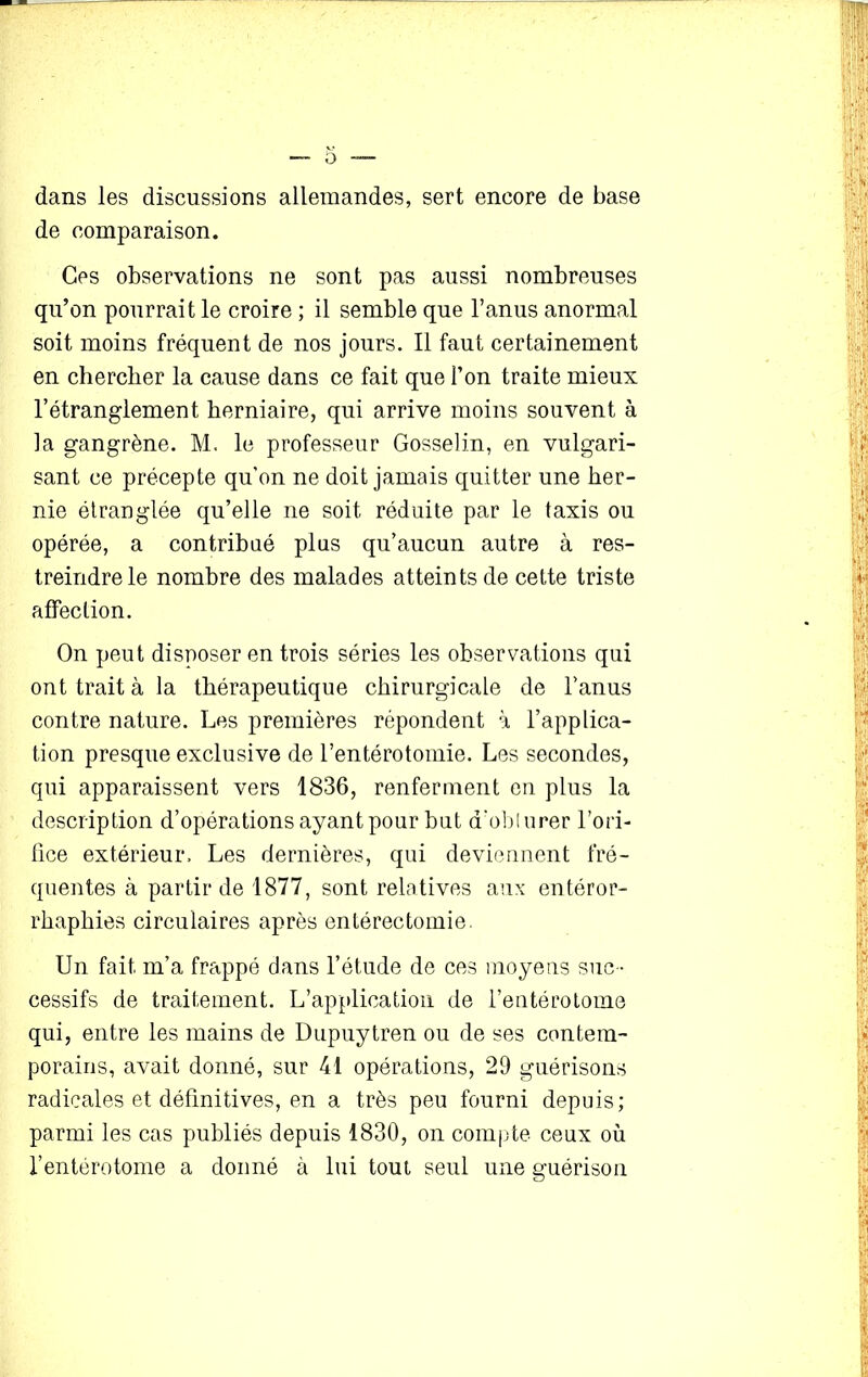 dans les discussions allemandes, sert encore de base de comparaison. Ces observations ne sont pas aussi nombreuses qu’on pourrait le croire ; il semble que l’anus anormal soit moins fréquent de nos jours. Il faut certainement en chercher la cause dans ce fait que l’on traite mieux l’étranglement herniaire, qui arrive moins souvent à la gangrène. M. le professeur Gosselin, en vulgari- sant ce précepte qu'on ne doit jamais quitter une her- nie étranglée qu’elle ne soit réduite par le taxis ou opérée, a contribué plus qu’aucun autre à res- treindre le nombre des malades atteints de cette triste affection. On peut disposer en trois séries les observations qui ont trait à la thérapeutique chirurgicale de l’anus contre nature. Les premières répondent à l’applica- tion presque exclusive de l’entérotomie. Les secondes, qui apparaissent vers 1836, renferment on plus la description d’opérations ayant pour but d’obl urer l’ori- fice extérieur. Les dernières, qui deviennent fré- quentes à partir de 1877, sont relatives aux entéror- rhaphies circulaires après entérectomie. Un fait m’a frappé dans l’étude de ces moyens suc - cessifs de traitement. L’application de l’entérotome qui, entre les mains de Dupuytren ou de ses contem- porains, avait donné, sur 41 opérations, 29 guérisons radicales et définitives, en a très peu fourni depuis; parmi les cas publiés depuis 1830, on compte ceux où l’entérotome a donné à lui tout seul une guérison