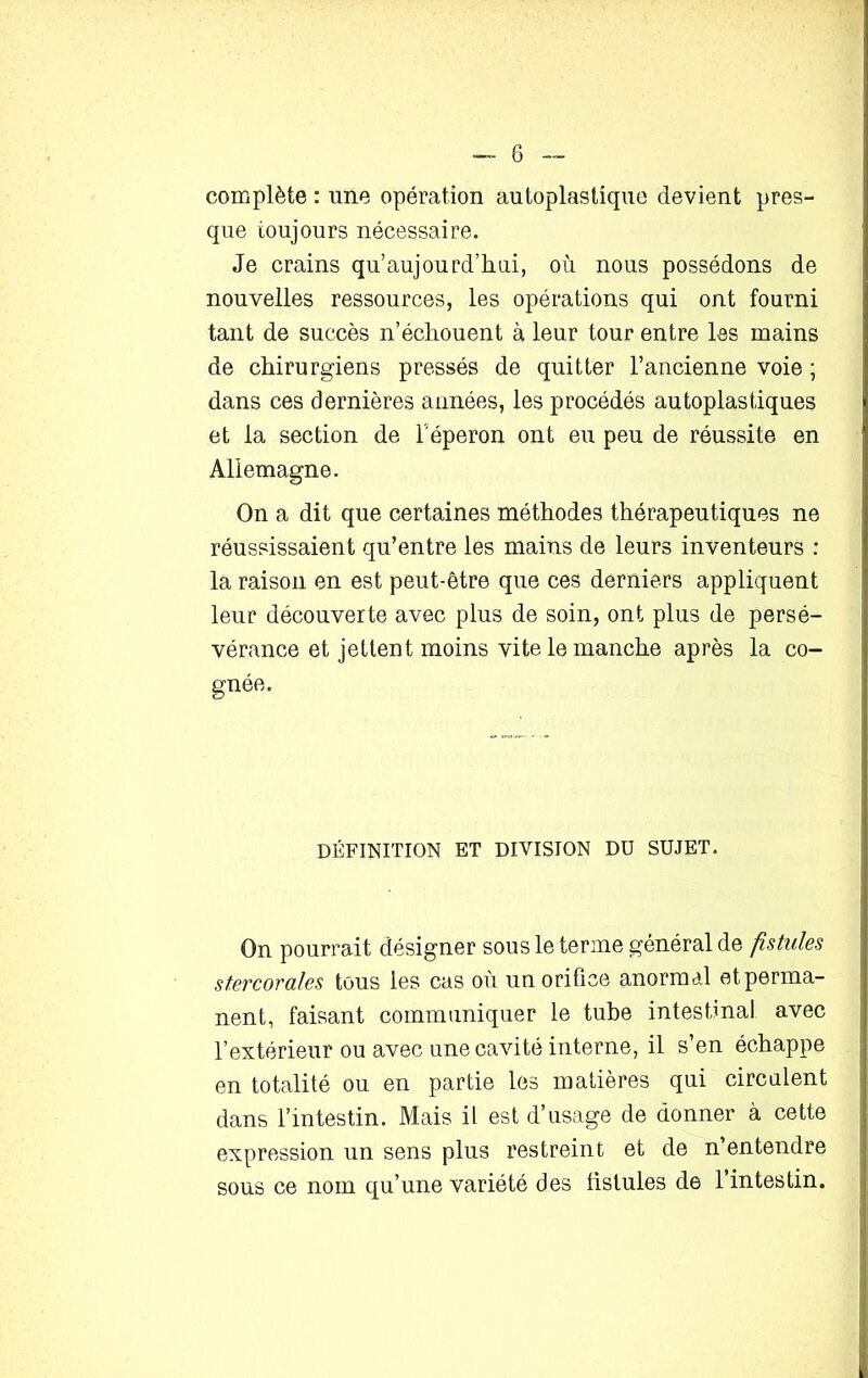 complète : une opération autoplastique devient pres- que toujours nécessaire. Je crains qu’aujourd’hui, où nous possédons de nouvelles ressources, les opérations qui ont fourni tant de succès n’échouent à leur tour entre les mains de chirurgiens pressés de quitter l’ancienne voie ; dans ces dernières années, les procédés autoplastiques et la section de l’éperon ont eu peu de réussite en Allemagne. On a dit que certaines méthodes thérapeutiques ne réussissaient qu’entre les mains de leurs inventeurs : la raison en est peut-être que ces derniers appliquent leur découverte avec plus de soin, ont plus de persé- vérance et jettent moins vite le manche après la co- gnée. DÉFINITION ET DIVISION DU SUJET. On pourrait désigner sous le terme général de fistules stercorales tous les cas où un orifice anormal et perma- nent, faisant communiquer le tube intestinal avec l’extérieur ou avec une cavité interne, il s’en échappe en totalité ou en partie les matières qui circulent dans l’intestin. Mais il est d’usage de donner à cette expression un sens plus restreint et de n’entendre sous ce nom qu’une variété des fistules de l’intestin.