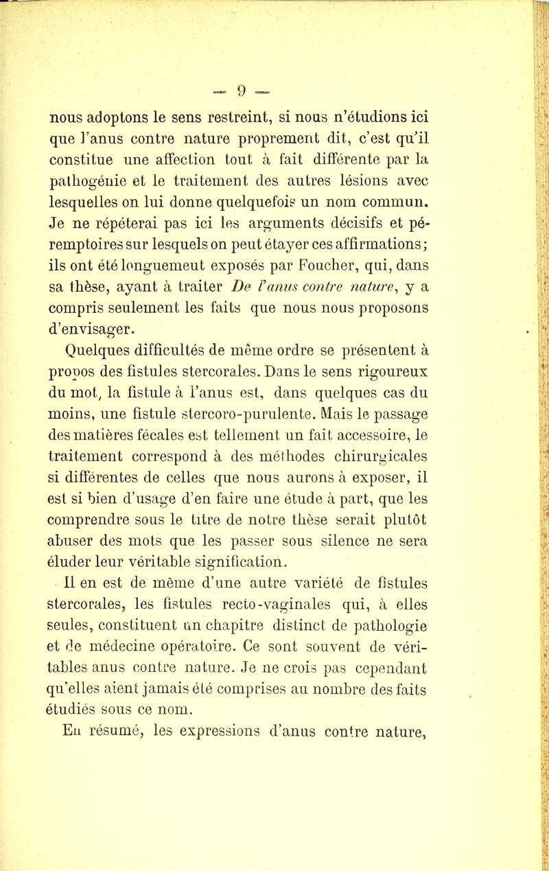 nous adoptons le sens restreint, si nous n’étudions ici que l’anus contre nature proprement dit, c’est qu’il constitue une affection tout à fait différente par la patliogéuie et le traitement des autres lésions avec lesquelles on lui donne quelquefois un nom commun. Je ne répéterai pas ici les arguments décisifs et pé- remptoires sur lesquels on peut étayer ces affirmations ; ils ont étélonguemeut exposés par Foucher, qui, dans sa thèse, ayant à traiter De F anus contre nature, y a compris seulement les faits que nous nous proposons d’envisager. Quelques difficultés de même ordre se présentent à propos des fistules stercorales. Dans le sens rigoureux du mot, la fistule à l’anus est, dans quelques cas du moins, une fistule stercoro-purulente. Mais le passage des matières fécales est tellement un fait accessoire, le traitement correspond à des méthodes chirurgicales si différentes de celles que nous aurons à exposer, il est si bien d’usage d’en faire une étude à part, que les comprendre sous le titre de notre thèse serait plutôt abuser des mots que les passer sous silence ne sera éluder leur véritable signification. lien est de même d’une autre variété de fistules stercorales, les fistules recto-vaginales qui, à elles seules, constituent un chapitre distinct de pathologie et de médecine opératoire. Ce sont souvent de véri- tables anus contre nature. Je ne crois pas cependant qu’elles aient jamais été comprises au nombre des faits étudiés sous ce nom. Eu résumé, les expressions d’anus contre nature,