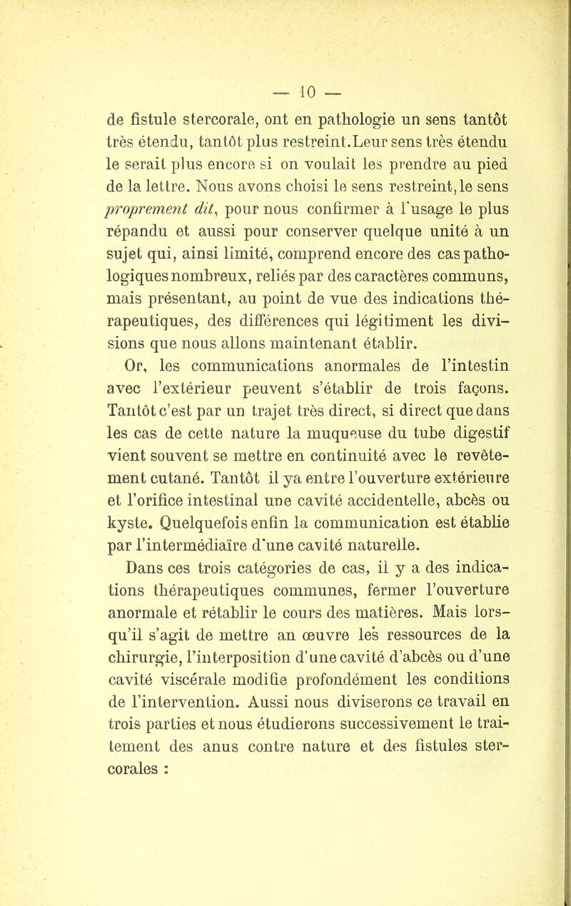 de fistule stercorale, ont en pathologie un sens tantôt très étendu, tantôt plus restreint.Leur sens très étendu le serait plus encore si on voulait les prendre au pied de la lettre. Nous avons choisi le sens restreint, le sens proprement dit, pour nous confirmer à l'usage le plus répandu et aussi pour conserver quelque unité à un sujet qui, ainsi limité, comprend encore des cas patho- logiques nombreux, reliés par des caractères communs, mais présentant, au point de vue des indications thé- rapeutiques, des différences qui légitiment les divi- sions que nous allons maintenant établir. Or, les communications anormales de l’intestin avec l’extérieur peuvent s’établir de trois façons. Tantôt c’est par un trajet très direct, si direct que dans les cas de cette nature la muqueuse du tube digestif vient souvent se mettre en continuité avec le revête- ment cutané. Tantôt il ya entre l’ouverture extérieure et l’orifice intestinal une cavité accidentelle, abcès ou kyste. Quelquefois enfin la communication est établie par T intermédiaire d’une cavité naturelle. Dans ces trois catégories de cas, il y a des indica- tions thérapeutiques communes, fermer l’ouverture anormale et rétablir le cours des matières. Mais lors- qu’il s’agit de mettre an œuvre le's ressources de la chirurgie, l’interposition d’une cavité d’abcès ou d’une cavité viscérale modifie profondément les conditions de l’intervention. Aussi nous diviserons ce travail en trois parties et nous étudierons successivement le trai- tement des anus contre nature et des fistules ster- corales :