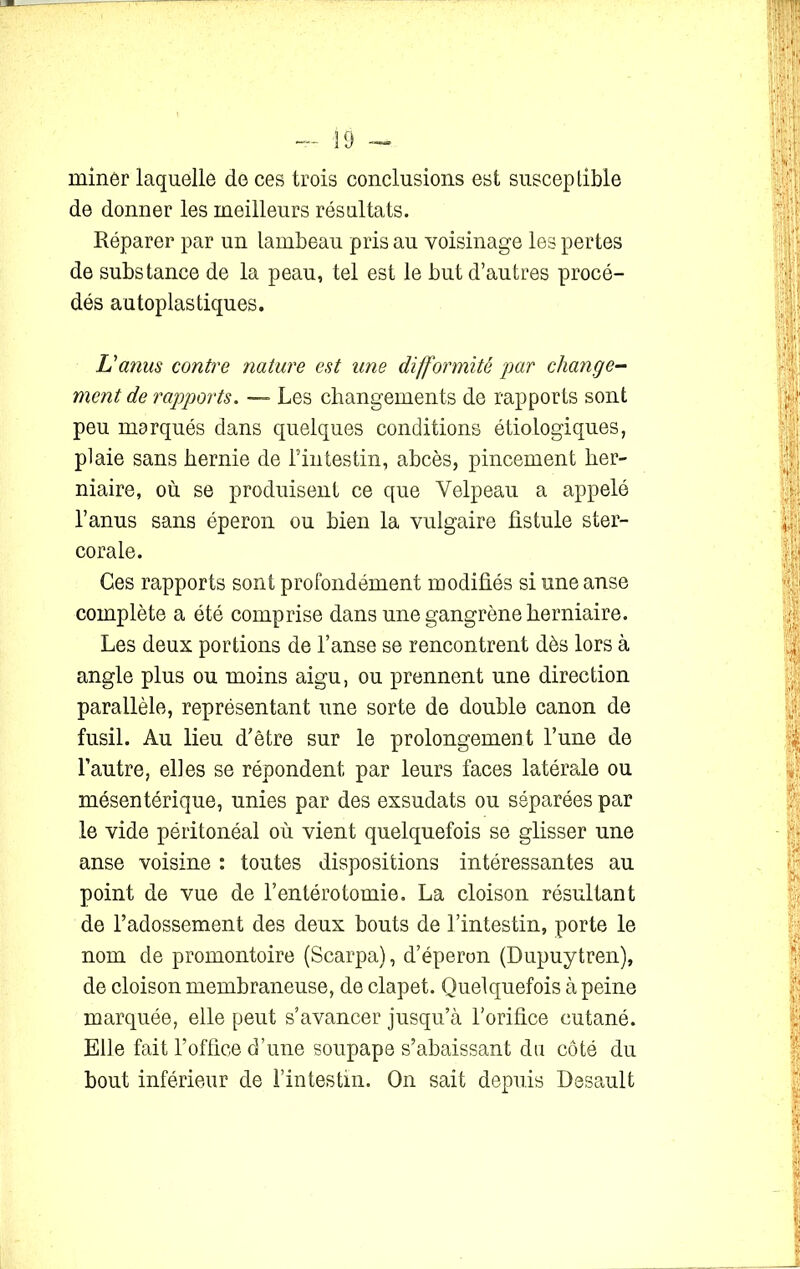 miner laquelle de ces trois conclusions est susceptible de donner les meilleurs résultats. Réparer par un lambeau pris au voisinage les pertes de substance de la peau, tel est le but d’autres procé- dés autoplastiques. L'anus contre nature est une difformité par change- ment de rapports. — Les changements de rapports sont peu marqués dans quelques conditions étiologiques, plaie sans hernie de l’intestin, abcès, pincement her- niaire, où se produisent ce que Velpeau a appelé l’anus sans éperon ou bien la vulgaire fistule ster- corale. Ces rapports sont profondément modifiés si une anse complète a été comprise dans une gangrène herniaire. Les deux portions de l’anse se rencontrent dès lors à angle plus ou moins aigu, ou prennent une direction parallèle, représentant une sorte de double canon de fusil. Au lieu d’être sur le prolongement l’une de l’autre, elles se répondent par leurs faces latérale ou mésentérique, unies par des exsudats ou séparées par le vide péritonéal où vient quelquefois se glisser une anse voisine : toutes dispositions intéressantes au point de vue de l’entérotomie. La cloison résultant de l’adossement des deux bouts de l’intestin, porte le nom de promontoire (Scarpa), d’éperon (Dupuytren), de cloison membraneuse, de clapet. Quelquefois à peine marquée, elle peut s’avancer jusqu’à l’orifice cutané. Elle fait l’office d’une soupape s’abaissant du côté du bout inférieur de l’intestin. On sait depuis Desault