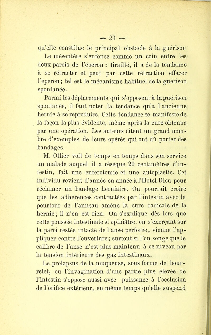 qu’elle constitue le principal obstacle à la guérison Le mésentère s’enfonce comme un coin entre les deux parois de l’éperon : tiraillé, il a de la tendance à se rétracter et peut par cette rétraction effacer l’éperon; tel est Je mécanisme habituel de la guérison spontanée. Parmi les déplacements qui s’opposent à la guérison spontanée, il faut noter la tendance qu’a l’ancienne hernie h se reproduire. Cette tendance se manifeste de la façon la plus évidente, même après la cure obtenue par une opération. Les auteurs citent un grand nom- bre d’exemples de leurs opérés qui ont dû porter des bandages. M. Ollier voit de temps en temps dans son service un malade auquel il a réséqué 20 centimètres d’in- testin, fait une entérotomie et une autoplastie. Cet individu revient d’année en année à rHôtel-Dieu pour réclamer un bandage herniaire. On pourrait croire que les adhérences contractées par l’intestin avec le pourtour de l’anneau amène la cure radicale de la hernie ; il n’en est rien. On s’explique dès lors que cette poussée intestinale si opiniâtre, en s’exerçant sur la paroi restée intacte de l’anse perforée, vienne l’ap- pliquer contre l’ouverture; surtout si l’on songe que le calibre de l’anse n’est plus maintenu à ce niveau par la tension intérieure des gaz intestinaux. Le prolapsus de la muqueuse, sous forme de bour- relet, ou l’invagination d’une partie plus élevée de l’intestin s’oppose aussi avec puissance à l’occlusion de l’orifice extérieur, en même temps qu’elle suspend