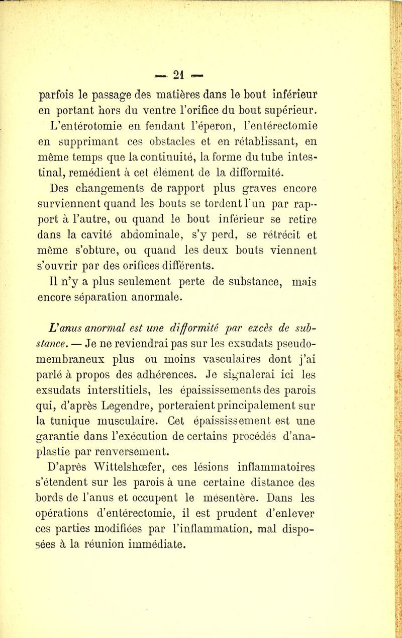 parfois le passage des matières dans le bout inférieur en portant hors du ventre l’orifice du bout supérieur. L’entérotomie en fendant l’éperon, l’enlérectomie en supprimant ces obstacles et en rétablissant, en même temps que la continuité, la forme du tube intes- tinal, remédient à cet élément de la difformité. Des changements de rapport plus graves encore surviennent quand les bouts se tordent l'un par rap- port à l’autre, ou quand le bout inférieur se retire dans la cavité abdominale, s’y perd, se rétrécit et même s’obture, ou quand les deux bouts viennent s’ouvrir par des orifices différents. Il n’y a plus seulement perte de substance, mais encore séparation anormale. L'anus anormal est une difformité par excès de sub- stance. — Je ne reviendrai pas sur les exsudats pseudo- membraneux plus ou moins vasculaires dont j’ai parlé à propos des adhérences. Je signalerai ici les exsudats interstitiels, les épaississements des parois qui, d’après Legendre, porteraient principalement sur la tunique musculaire. Cet épaississement est une garantie dans l’exécution de certains procédés d’ana- plastie par renversement. D’après Wittelshœfer, ces lésions inflammatoires s’étendent sur les parois à une certaine distance des bords de l’anus et occupent le mesentère. Dans les opérations d’entérectomie, il est prudent d’enlever ces parties modifiées par l’inflammation, mal dispo- sées à la réunion immédiate.