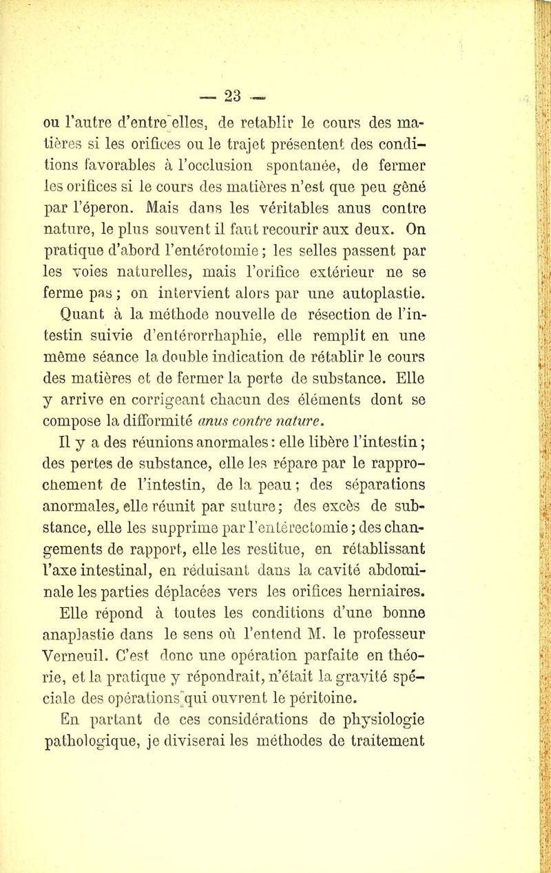 ou l'autre d’entreelles, de rétablir le cours des ma- tières si les orifices ou le trajet présentent des condi- tions favorables à l’occlusion spontanée, de fermer les orifices si le cours des matières n’est que peu gêné par l’éperon. Mais dans les véritables anus contre nature, le plus souvent il faut recourir aux deux. On pratique d’abord l’entérotomie ; les selles passent par les voies naturelles, mais l’orifice extérieur ne se ferme pas ; on intervient alors par une autoplastie. Quant à la méthode nouvelle de résection de l’in- testin suivie d’entérorrhaphie, elle remplit en une même séance la double indication de rétablir le cours des matières et de fermer la perte de substance. Elle y arrive en corrigeant chacun des éléments dont se compose la difformité anus contre nature. Il y a des réunions anormales : elle libère l’intestin ; des pertes de substance, elle les répare par le rappro- chement de l’intestin, de la peau ; des séparations anormales, elle réunit par suture ; des excès de sub- stance, elle les supprime par l’entérectomie; des chan- gements de rapport, elle les restitue, en rétablissant l’axe intestinal, en réduisant dans la cavité abdomi- nale les parties déplacées vers les orifices herniaires. Elle répond à toutes les conditions d’une bonne anaplastie dans le sens où l’entend M. le professeur Verneuil. C’est donc une opération parfaite en théo- rie, et la pratique y répondrait, n’était la gravité spé- ciale des opérations qui ouvrent le péritoine. En partant de ces considérations de physiologie pathologique, je diviserai les méthodes de traitement