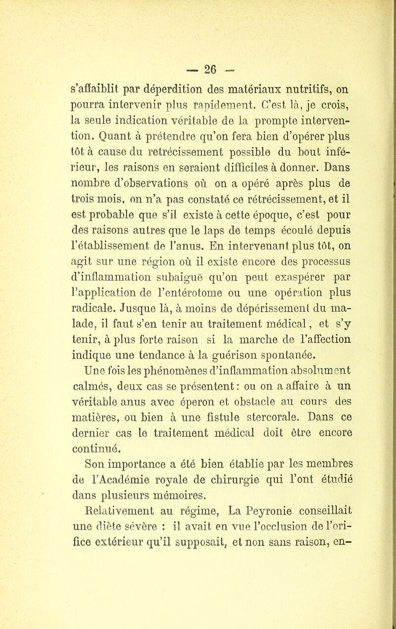 s’afïaiblit par déperdition des matériaux nutritifs, on pourra intervenir plus rapidement. C’est là, je crois, la seule indication véritable de la prompte interven- tion. Quant à prétendre qu’on fera bien d’opérer plus tôt à cause du rétrécissement possible du bout infé- rieur, les raisons en seraient difficiles à donner. Dans nombre d’observations où on a opéré après plus de trois mois, on n’a pas constaté ce rétrécissement, et il est probable que s’il existe à cette époque, c’est pour des raisons autres que le laps de temps écoulé depuis l’établissement de l’anus. En intervenant plus tôt, on agit sur une région où il existe encore des processus d’inflammation subaiguë qu’on peut exaspérer par l’application de l’entérotome ou une opération plus radicale. Jusque là, à moins de dépérissement du ma- lade, il faut s’en tenir au traitement médical, et s’y tenir, à plus forte raison si la marche de l’affection indique une tendance à la guérison spontanée. Une fois les phénomènes d’inflammation absolument calmés, deux cas se présentent: ou on a affaire à un véritable anus avec éperon et obstacle au cours des matières, ou bien à une fistule stercorale. Dans ce dernier cas le traitement médical doit être encore continué. Son importance a été bien établie par les membres de l’Académie royale de chirurgie qui l’ont étudié dans plusieurs mémoires. Relativement au régime, La Peyronie conseillait une diète sévère : il avait en vue l’occlusion de l’ori- fice extérieur qu’il supposait, et non sans raison, en-