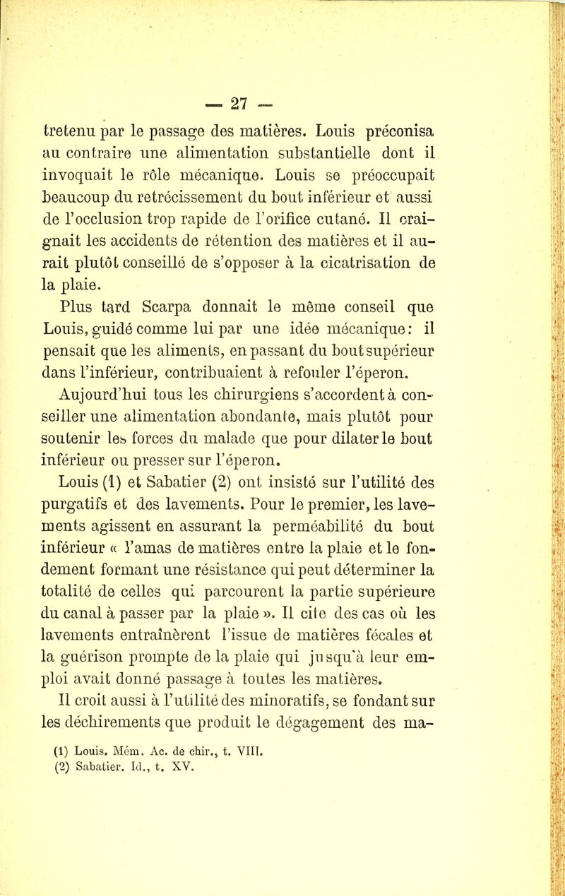 tretenu par le passage des matières. Louis préconisa au contraire une alimentation substantielle dont il invoquait le rôle mécanique. Louis se préoccupait beaucoup du rétrécissement du bout inférieur et aussi de l’occlusion trop rapide de l’orifice cutané. Il crai- gnait les accidents de rétention des matières et il au- rait plutôt conseillé de s’opposer à la cicatrisation de la plaie. Plus tard Scarpa donnait le même conseil que Louis, guidé comme lui par une idée mécanique: il pensait que les aliments, en passant du bout supérieur dans l’inférieur, contribuaient à refouler l’éperon. Aujourd’hui tous les chirurgiens s’accordent à con- seiller une alimentation abondante, mais plutôt pour soutenir les forces du malade que pour dilater le bout inférieur ou presser sur l’éperon. Louis (1) et Sabatier (2) ont insisté sur l’utilité des purgatifs et des lavements. Pour le premier, les lave- ments agissent en assurant la perméabilité du bout inférieur « l’amas de matières entre la plaie et le fon- dement formant une résistance qui peut déterminer la totalité de celles qui parcourent la partie supérieure du canal à passer par la plaie ». Il cite des cas où les lavements entraînèrent l’issue de matières fécales et la guérison prompte de la plaie qui jusqu'à leur em- ploi avait donné passage à toutes les matières. Il croit aussi à l’utilité des minoratifs, se fondant sur les déchirements que produit le dégagement des ma- (1) Louis. Mém. Ac. de chir., t. VIII. (2) Sabatier. Id., t. XV.