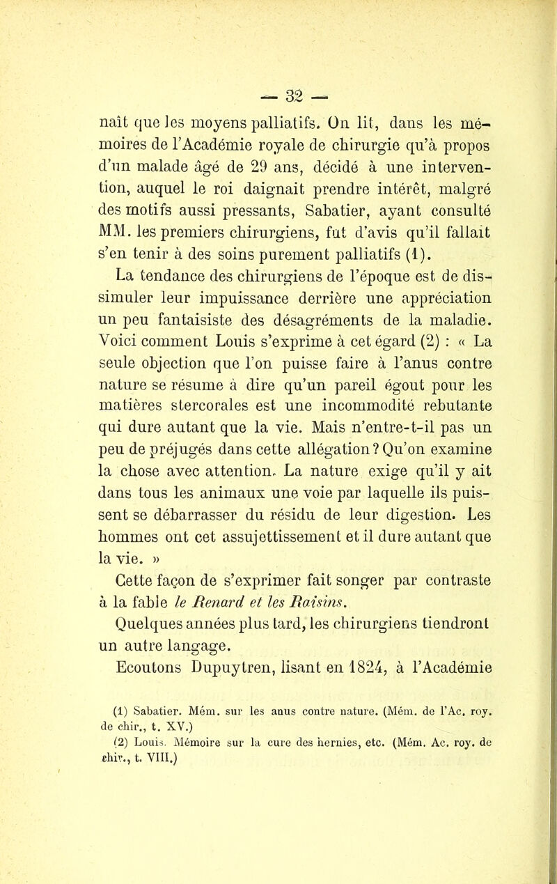 naît que les moyens palliatifs. On lit, dans les mé- moires de l’Académie royale de chirurgie qu’à propos d’un malade âgé de 29 ans, décidé à une interven- tion, auquel le roi daignait prendre intérêt, malgré des motifs aussi pressants, Sabatier, ayant consulté MxM. les premiers chirurgiens, fut d’avis qu’il fallait s’en tenir à des soins purement palliatifs (1). La tendance des chirurgiens de l’époque est de dis- simuler leur impuissance derrière une appréciation un peu fantaisiste des désagréments de la maladie. Voici comment Louis s’exprime à cet égard (2) : « La seule objection que l’on puisse faire à l’anus contre nature se résume à dire qu’un pareil égout pour les matières stercorales est une incommodité rebutante qui dure autant que la vie. Mais n’entre-t-il pas un peu de préjugés dans cette allégation? Qu’on examine la chose avec attention. La nature exige qu’il y ait dans tous les animaux une voie par laquelle ils puis- sent se débarrasser du résidu de leur digestion. Les hommes ont cet assujettissement et il dure autant que la vie. » Cette façon de s’exprimer fait songer par contraste à la fable le Renard et les Raisins. Quelques années plus tard, les chirurgiens tiendront un autre langage. Ecoutons Dupuytren, lisant en 1824, à l’Académie (1) Sabatier. Mém. sur les anus contre nature. (Mém. de l’Ac. roy. de chir., t. XV.) (2) Louis, Mémoire sur la cure des hernies, etc. (Mém. Ac. roy. de chir., t. VIII.)