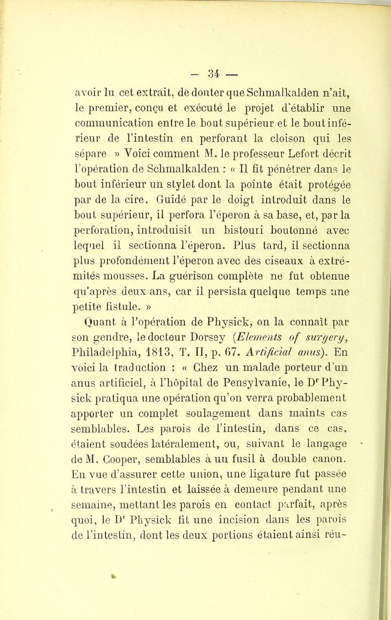 avoir lu cet extrait, dé douter que Schmalkalden n’ait, le premier, conçu et exécuté le projet d’établir une communication entre le bout supérieur et le bout infé- rieur de l’intestin en perforant la cloison qui les sépare » Voici comment M. le professeur Lefort décrit l’opération de Schmalkalden : « Il fit pénétrer dans le bout inférieur un stylet dont la pointe était protégée par de la cire. Guidé par le doigt introduit dans le bout supérieur, il perfora l’éperon à sa base, et, parla perforation, introduisit un bistouri boutonné avec lequel il sectionna l’éperon. Plus tard, il sectionna plus profondément l’éperon avec des ciseaux à extré- mités mousses. La guérison complète ne fut obtenue qu’après deux ans, car il persista quelque temps une petite fistule. » Quant à l’opération de Physick, on la connaît par son gendre, le docteur Dorsey (.Eléments of surgery, Philadelphia, 1813, T. II, p. 67. Artificial anus). En voici la traduction : « Chez un malade porteur d’un anus artificiel, à l’hôpital de Pensylvanie, le Dr Phy- sick pratiqua une opération qu’on verra probablement apporter un complet soulagement dans maints cas semblables. Les parois de l’intestin, dans ce cas. étaient soudées latéralement, ou, suivant le langage deM. Gooper, semblables à un fusil à double canon. En vue d’assurer cette union, une ligature fut passée à travers l’intestin et laissée à demeure pendant une semaine, mettant les parois en contact parfait, après quoi, le Dr Physick fit une incision dans les parois de l’intestin, dont les deux portions étaient ainsi réu- tk