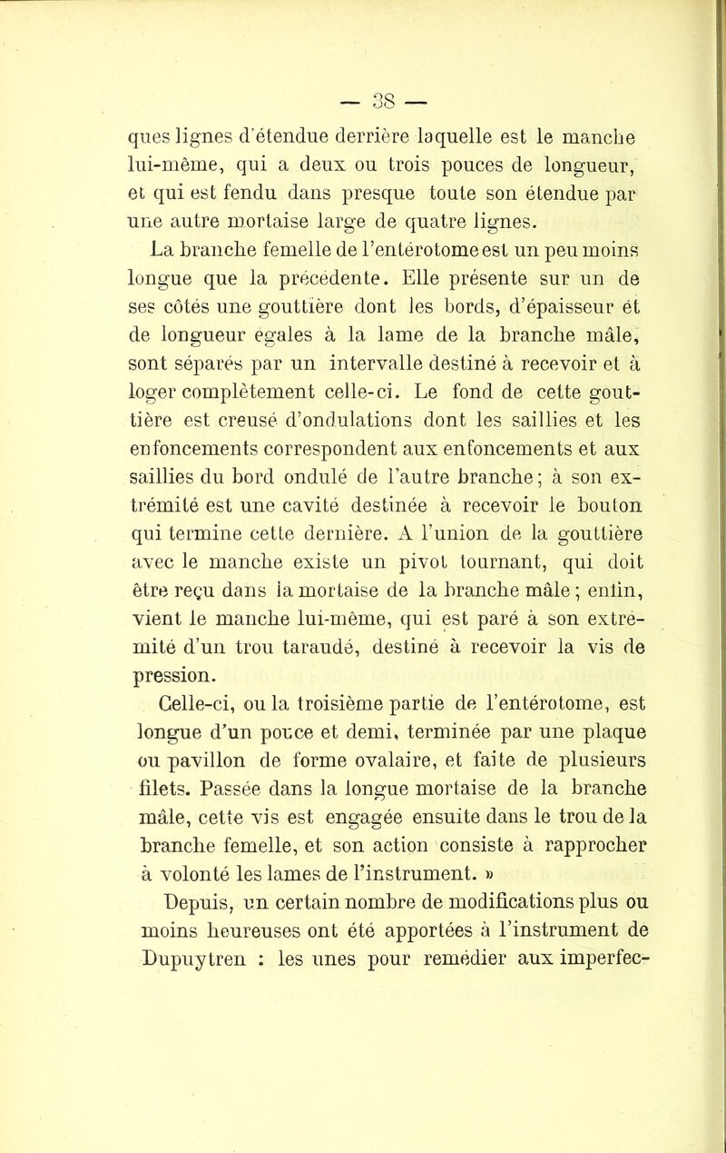 ques lignes d'étendue derrière laquelle est le manche lui-même, qui a deux ou trois pouces de longueur, et qui est fendu dans presque toute son étendue par une autre mortaise large de quatre lignes. La branche femelle de l’entérotome est un peu moins longue que la précédente. Elle présente sur un de ses côtés une gouttière dont les bords, d’épaisseur ét de longueur égales à la lame de la branche mâle, sont séparés par un intervalle destiné à recevoir et à loger complètement celle-ci. Le fond de cette gout- tière est creusé d’ondulations dont les saillies et les enfoncements correspondent aux enfoncements et aux saillies du bord ondulé de l’autre branche; à son ex- trémité est une cavité destinée à recevoir le bouton qui termine cette dernière. A l’union de la gouttière avec le manche existe un pivot tournant, qui doit être reçu dans la mortaise de la branche mâle ; eniin, vient le manche lui-même, qui est paré à son extré- mité d’un trou taraudé, destiné à recevoir la vis de pression. Celle-ci, ou la troisième partie de l’entérotome, est longue d’un pouce et demi, terminée par une plaque ou pavillon de forme ovalaire, et faite de plusieurs filets. Passée dans la longue mortaise de la branche mâle, cette vis est engagée ensuite dans le trou delà branche femelle, et son action consiste à rapprocher à volonté les lames de l’instrument. » Depuis, un certain nombre de modifications plus ou moins heureuses ont été apportées à l’instrument de Dupuytren : les unes pour remédier aux imperfec-