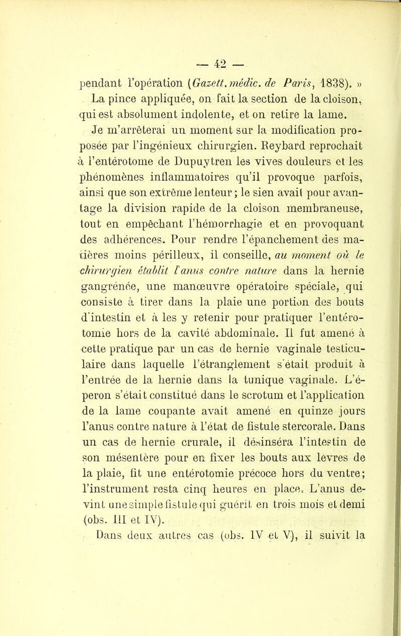 pendant l’opération (Gazett.médic. de Paris, 1838). » La pince appliquée, on fait la section de la cloison, qui est absolument indolente, et on retire la lame. Je m’arrêterai un moment sur la modification pro- posée par l’ingénieux chirurgien. Reybard reprochait à l’entérotome de Dupuytren les vives douleurs et les phénomènes inflammatoires qu’il provoque parfois, ainsi que son extrême lenteur ; le sien avait pour avan- tage la division rapide de la cloison membraneuse, tout en empêchant l’hémorrhagie et en provoquant des adhérences. Pour rendre l’épanchement des ma- tières moins périlleux, il conseille, au moment où le chirurgien établit l'anus contre nature dans la hernie gangrénée, une manœuvre opératoire spéciale, qui consiste à tirer dans la plaie une portion des bouts d’intestin et à les y retenir pour pratiquer l’entéro- tomie hors de la cavité abdominale. Il fut amené à cette pratique par un cas de hernie vaginale testicu- laire dans laquelle l’étranglement s’était produit à l’entrée de la hernie dans la tunique vaginale. L’é- peron s’était constitué dans le scrotum et l’application de la lame coupante avait amené en quinze jours l’anus contre nature à l’état de fistule stercorale. Dans un cas de hernie crurale, il désinséra l’intestin de son mésentère pour en fixer les bouts aux lèvres de la plaie, fit une entérotomie précoce hors du ventre; l’instrument resta cinq heures en place. L’anus de- vint une simple fistule qui guérit, en trois mois et demi (obs. 111 et IV). Dans deux autres cas (obs. IV et V), il suivit la