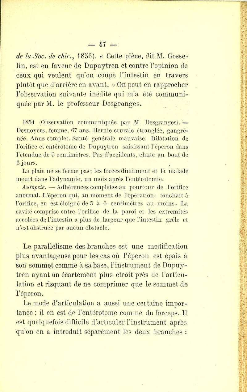 de la Soc. de chir18o6). « Celte pièce, dit M. Gosse- lin, est en faveur de Dupuytren et contre l’opinion de ceux qui veulent qu’on coupe l’intestin en travers plutôt que d’arrière en avant. » On peut en rapprocher l’observation suivante inédite qui m’a été communi- quée par M. le professeur Desgranges. 1854 (Observation communiquée par M. Desgranges). — Desnoyers, femme, 67 ans. Hernie crurale étranglée, gangré- née. Anus complet. Santé générale mauvaise. Dilatation de l'orifice et entérotome de Dupuytren saisissant l’éperon dans l’étendue de 5 centimètres. Pas d’accidents, chute au bout de 6 jours. La plaie ne se ferme pas ; les forces diminuent et la malade meurt dans l’adynamie, un mois après l’entérotomie. Autopsie. — Adhérences complètes au pourtour de l’orifice anormal. L’éperon qui, au moment de l’opération, touchait à l’orifice, en est éloigné de 5 à 6 centimètres au moins. La cavité comprise entre l’orifice de la paroi et les extrémités accolées de l’intestin a plus de largeur que l’intestin grêle et n’est obstruée par aucun obstacle. Le parallélisme des branches est une modification plus avantageuse pour les cas où l’éperon est épais à son sommet comme à sa base, l’instrument de Dupuy- tren ayant un écartement plus étroit près de l’articu- lation et risquant de ne comprimer que le sommet de l’éperon. Le mode d’articulation a aussi une certaine impor- tance : il en est de l’entérotome comme du forceps. 11 est quelquefois difficile d’articuler l’instrument après qu’on en a introduit séparément les deux branches :