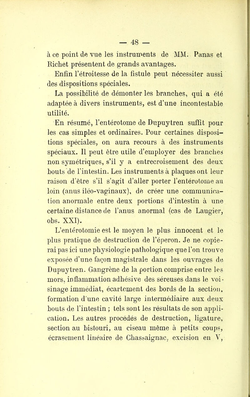 à ce point de vue les instruments de MM. Panas et Richet présentent de grands avantages. Enfin l’étroitesse de la fistule peut nécessiter aussi des dispositions spéciales. La possibilité de démonter les branches, qui a été adaptée à divers instruments, est d’une incontestable utilité. En résumé, l’entérotome de Dupuytren suffit pour les cas simples et ordinaires. Pour certaines disposi- tions spéciales, on aura recours à des instruments spéciaux. Il peut être utile d’employer des branches non symétriques, s’il y a entrecroisement des deux bouts de l’intestin. Les instruments à plaques ont leur raison d’être s’il s’agit d’aller porter l’entérotome au loin (anus iléo-vaginaux), de créer une communica- tion anormale entre deux portions d’intestin à une certaine distance de l’anus anormal (cas de Laugier, obs. XXI). L’entérotomie est le moyen le plus innocent et le plus pratique de destruction de l’éperon. Je ne copie- rai pas ici une physiologie pathologique que l’on trouve exposée d’une façon magistrale dans les ouvrages de Dupuytren. Gangrène de la portion comprise entre les mors, inflammation adhésive des séreuses dans le voi- sinage immédiat, écartement des bords de la section, formation d'une cavité large intermédiaire aux deux bouts de l’intestin ; tels sont les résultats de son appli- cation. Les autres procédés de destruction, ligature, section au bistouri, au ciseau même à petits coups, écrasement linéaire de Chassaignac. excision en Y,