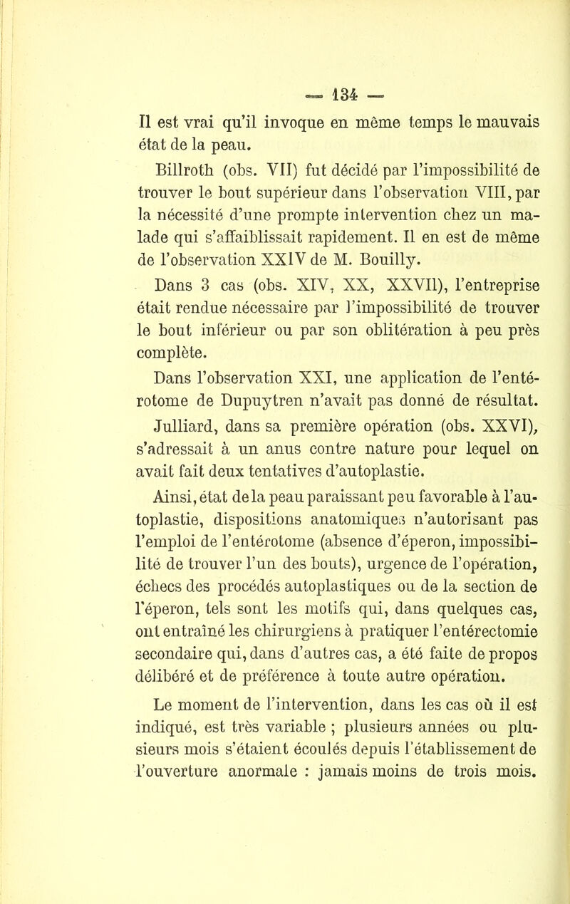 Il est vrai qu’il invoque en même temps le mauvais état de la peau. Billroth (obs. VII) fut décidé par l’impossibilité de trouver le bout supérieur dans l’observation VIII, par la nécessité d’une prompte intervention chez un ma- lade qui s’affaiblissait rapidement. Il en est de même de l’observation XXIV de M. Bouilly. Dans 3 cas (obs. XIV, XX, XXVII), l’entreprise était rendue nécessaire par l’impossibilité de trouver le bout inférieur ou par son oblitération à peu près complète. Dans l’observation XXI, une application de l’enté- rotome de Dupuytren n’avait pas donné de résultat. Julliard, dans sa première opération (obs. XXVI), s’adressait à un anus contre nature pour lequel on avait fait deux tentatives d’autoplastie. Ainsi, état delà peau paraissant peu favorable à l’au- toplastie, dispositions anatomiques n’autorisant pas l’emploi de l’entérotome (absence d’éperon, impossibi- lité de trouver l’un des bouts), urgence de l’opération, échecs des procédés autoplastiques ou de la section de l’éperon, tels sont les motifs qui, dans quelques cas, ont entraîné les chirurgiens à pratiquer l’entérectomie secondaire qui, dans d’autres cas, a été faite de propos délibéré et de préférence à toute autre opération. Le moment de l’intervention, dans les cas où il est indiqué, est très variable ; plusieurs années ou plu- sieurs mois s’étaient écoulés depuis l’établissement de l’ouverture anormale : jamais moins de trois mois.