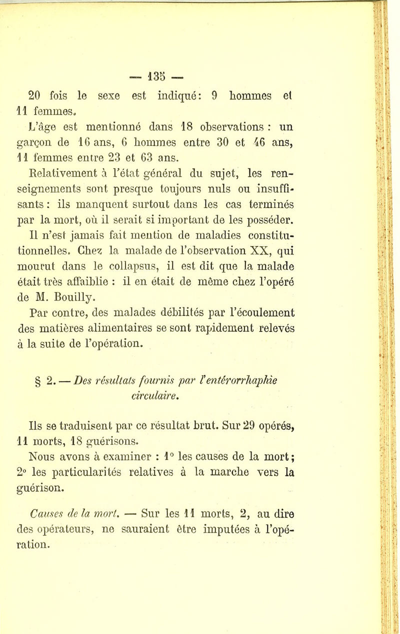 20 fois le sexe est indiqué : 9 hommes et 11 femmes» L’âge est mentionné dans 18 observations : un garçon de 16 ans, 6 hommes entre 30 et 46 ans, 11 femmes entre 23 et 63 ans. Relativement à l’état général du sujet, les ren- seignements sont presque toujours nuis ou insuffi- sants : ils manquent surtout dans les cas terminés par la mort, où il serait si important de les posséder. Il n’est jamais fait mention de maladies constitu- tionnelles. Chez la malade de l’observation XX, qui mourut dans le collapsus, il est dit que la malade était très affaiblie : il en était de même chez l’opéré de M. Bouilly. Par contre, des malades débilités par l’écoulement des matières alimentaires se sont rapidement relevés à la suite de l’opération. § 2. — Des résultats fournis par ïentêrorrhaphie circulaire. Ils se traduisent par ce résultat brut. Sur 29 opérés, 11 morts, 18 guérisons. Nous avons à examiner : 1° les causes de la mort; 2° les particularités relatives à la marche vers la guérison. Causes cle la mort. — Sur les 11 morts, 2, au dire des opérateurs, ne sauraient être imputées à l’opé- ration.