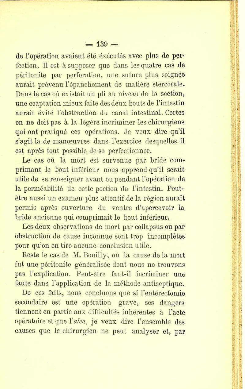 de l’opération avaient été éxécutés avec plus de per- fection. Il est à supposer que dans les quatre cas de péritonite par perforation, une suture plus soignée aurait prévenu l’épanchement de matière stercorale. Dans le cas où existait un pli au niveau de la section, une coaptation mieux faite des deux bouts de l’intestin aurait évité l’obstruction du canal intestinal. Certes on ne doit pas à la légère incriminer les chirurgiens qui ont pratiqué ces opérations. Je veux dire qu’il s’agit là de manœuvres dans l’exercice desquelles il est après tout possible de se perfectionner. Le cas où la mort est survenue par bride com- primant le bout inférieur nous apprend qu’il serait utile de se renseigner avant ou pendant l’opération de la perméabilité de cette portion de l’intestin. Peut- être aussi un examen plus attentif de la région aurait permis après ouverture du ventre d’apercevoir la bride ancienne qui comprimait le bout inférieur. Les deux observations de mort par collapsus ou par obstruction de cause inconnue sont trop incomplètes pour qu’on en tire aucune conclusion utile. Reste le cas de M. Bouilly, où la cause de la mort fut une péritonite généralisée dont nous ne trouvons pas l’explication. Peut-être faut-il incriminer une faute dans l’application de la méthode antiseptique. De ces faits, nous concluons que si l’entérectomie secondaire est une opération grave, ses dangers tiennent en partie aux difficultés inhérentes à l’acte opératoire et que Yalca, je veux dire l’ensemble des causes que le chirurgien ne peut analyser et, par