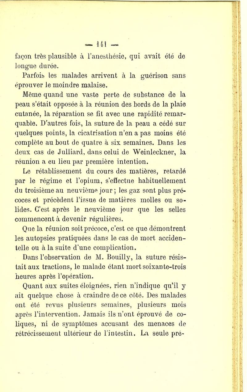 façon très plausible à l’anesthésie, qui avait été de longue durée. Parfois les malades arrivent à la guérison sans éprouver le moindre malaise. Même quand une vaste perte de substance de la peau s’était opposée à la réunion des bords de la plaie cutanée, la réparation se fit avec une rapidité remar- quable. D'autres fois, la suture de la peau a cédé sur quelques points, la cicatrisation n’en a pas moins été complète au bout de quatre à six semaines. Dans les deux cas de Juliiard, dans celui de Weinleckner, la réunion a eu lieu par première intention. Le rétablissement du cours des matières, retardé par le régime et l’opium, s’effectue habituellement du troisième au neuvième jour ; les gaz sont plus pré- coces et précèdent l’issue de matières molles ou so- lides. C’est après le neuvième jour que les selles commencent à devenir régulières. Que la réunion soit précoce, c’est ce que démontrent les autopsies pratiquées dans le cas de mort acciden- telle ou à la suite d’une complication. Dans l’observation de M. Bouilly, la suture résis- tait aux tractions, le malade étant mort soixante-trois heures après l’opération. Quant aux suites éloignées, rien n’indique qu’il y ait quelque chose à craindre de ce côté. Des malades ont été revus plusieurs semaines, plusieurs mois après l’intervention. Jamais ils n’ont éprouvé de co- liques, ni de symptômes accusant des menaces de rétrécissement ultérieur de l’intestin. La seule pré-