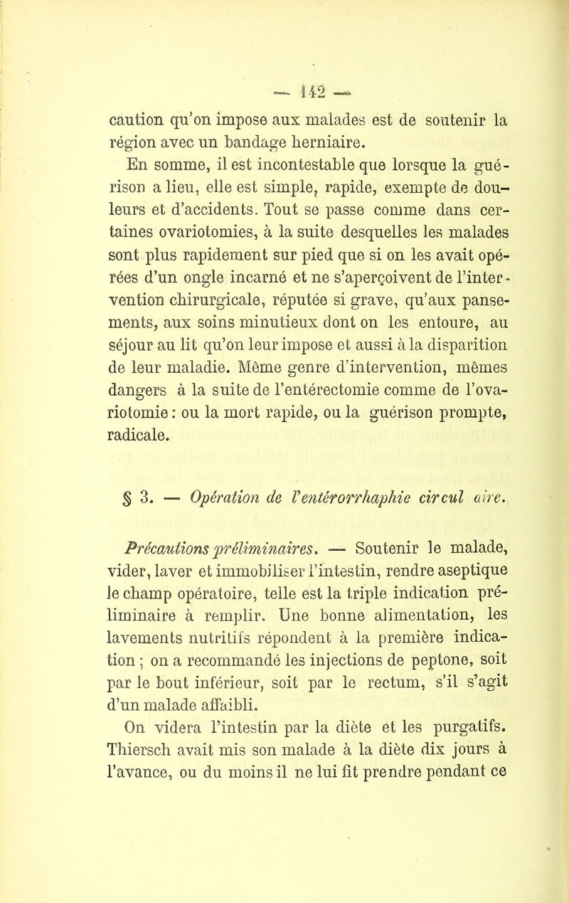 caution qu’on impose aux malades est de soutenir la région avec un bandage herniaire. En somme, il est incontestable que lorsque la gué- rison a lieu, elle est simple, rapide, exempte de dou- leurs et d’accidents. Tout se passe comme dans cer- taines ovariotomies, à la suite desquelles les malades sont plus rapidement sur pied que si on les avait opé- rées d’un ongle incarné et ne s’aperçoivent de l’inter » vention chirurgicale, réputée si grave, qu’aux panse- ments, aux soins minutieux dont on les entoure, au séjour au lit qu’on leur impose et aussi à la disparition de leur maladie. Même genre d’intervention, mêmes dangers à la suite de l’entérectomie comme de l’ova- riotomie : ou la mort rapide, ou la guérison prompte, radicale. § 3. — Opération de Ventêrorrhapliie circul aire. Précautions préliminaires. — Soutenir le malade, vider, laver et immobiliser l’intestin, rendre aseptique le champ opératoire, telle est la triple indication pré- liminaire à remplir. Une bonne alimentation, les lavements nutritifs répondent à la première indica- tion ; on a recommandé les injections de peptone, soit par le bout inférieur, soit par le rectum, s’il s’agit d’un malade affaibli. On videra l’intestin par la diète et les purgatifs. Thiersch avait mis son malade à la diète dix jours à l’avance, ou du moins il ne lui fit prendre pendant ce