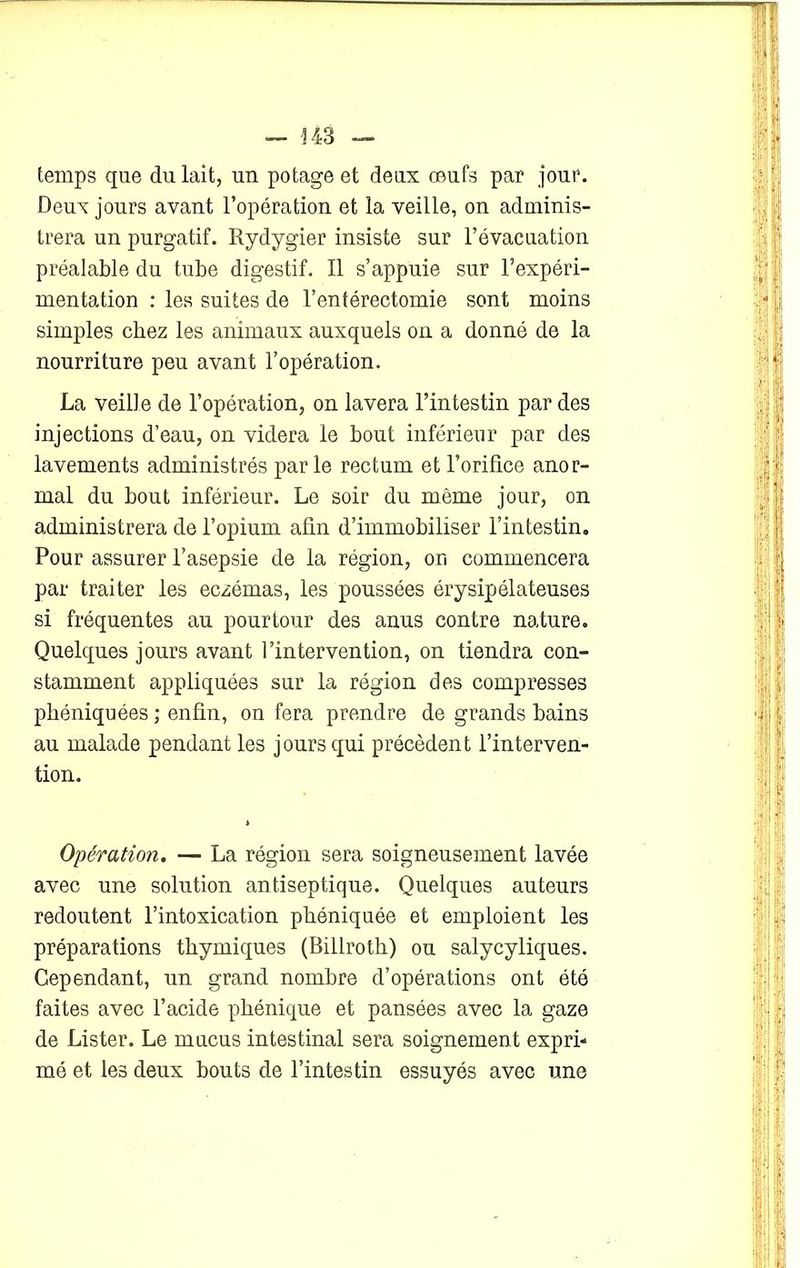 — 343 temps que du lait, un potage et deux œufs par jour. Deux jours avant l’opération et la veille, on adminis- trera un purgatif. Rydygier insiste sur l’évacuation préalable du tube digestif. Il s’appuie sur l’expéri- mentation : les suites de l’entérectomie sont moins simples chez les animaux auxquels on a donné de la nourriture peu avant l’opération. La veille de l’opération, on lavera l’intestin par des injections d’eau, on videra le bout inférieur par des lavements administrés parle rectum et l’orifice anor- mal du bout inférieur. Le soir du même jour, on administrera de l’opium afin d’immobiliser l’intestin. Pour assurer l’asepsie de la région, ou commencera par traiter les eczémas, les poussées érysipélateuses si fréquentes au pourtour des anus contre nature. Quelques jours avant l’intervention, on tiendra con- stamment appliquées sur la région des compresses phéniquées ; enfin, on fera prendre de grands bains au malade pendant les jours qui précèdent l’interven- tion. Opération. — La région sera soigneusement lavée avec une solution antiseptique. Quelques auteurs redoutent l’intoxication phéniquée et emploient les préparations thymiques (Billroth) ou salycyliques. Cependant, un grand nombre d’opérations ont été faites avec l’acide phénique et pansées avec la gaze de Lister. Le mucus intestinal sera soignement expri- mé et les deux bouts de l’intestin essuyés avec une