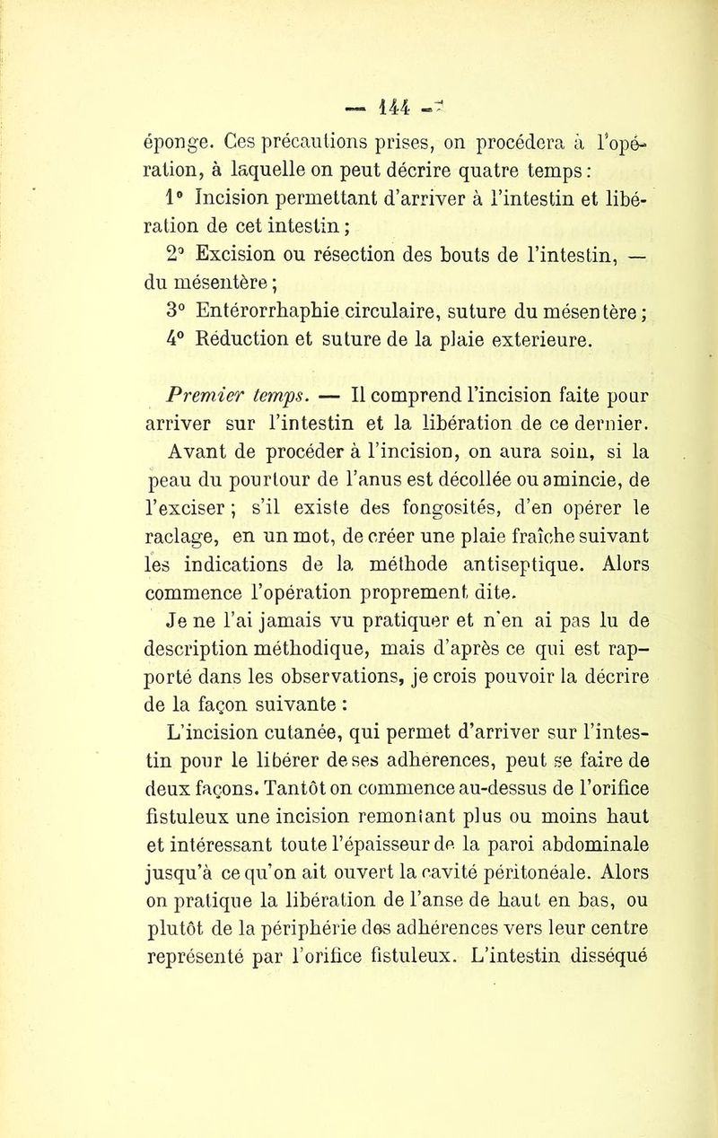 — 444 éponge. Ces précautions prises, on procédera à l’opé- ration, à laquelle on peut décrire quatre temps: 1° Incision permettant d’arriver à l’intestin et libé- ration de cet intestin ; 2° Excision ou résection des bouts de l’intestin, — du mésentère ; 3° Entérorrhaphie circulaire, suture du mésentère ; 4° Réduction et suture de la plaie extérieure. Premier temps. — Il comprend l’incision faite pour arriver sur l’intestin et la libération de ce dernier. Avant de procéder à l’incision, on aura soin, si la peau du pourtour de l’anus est décollée ou amincie, de l’exciser ; s’il existe des fongosités, d’en opérer le raclage, en un mot, de créer une plaie fraîche suivant les indications de la méthode antiseptique. Alors commence l’opération proprement dite. Je ne l’ai jamais vu pratiquer et n'en ai pas lu de description méthodique, mais d’après ce qui est rap- porté dans les observations, je crois pouvoir la décrire de la façon suivante : L’incision cutanée, qui permet d’arriver sur l’intes- tin pour le libérer de ses adhérences, peut se faire de deux façons. Tantôt on commence au-dessus de l’orifice fistuleux une incision remontant plus ou moins haut et intéressant toute l’épaisseur de la paroi abdominale jusqu’à ce qu’on ait ouvert la cavité péritonéale. Alors on pratique la libération de l’anse de haut en bas, ou plutôt de la périphérie des adhérences vers leur centre représenté par l’orifice fistuleux. L’intestin disséqué