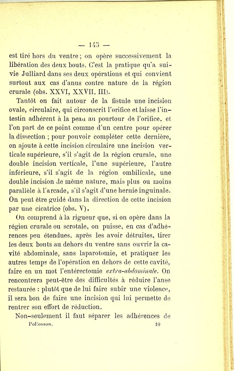est tiré hors du ventre ; on opère successivement la libération des deux bouts. C’est la pratique qu’a sui- vie Julliard dans ses deux opérations et qui convient surtout aux cas d’anus contre nature de la région crurale (obs. XXVI, XXVII. III). Tantôt on fait autour de la fistule une incision ovale, circulaire, qui circonscrit l’orifice et laisse l’in- testin adhérent à la peau au pourtour de l’orifice, et l’on part de ce point comme d’un centre pour opérer la dissection ; pour pouvoir compléter cette dernière, on ajoute à cette incision circulaire une incision ver- ticale supérieure, s’il s’agit de la région crurale, une double incision verticale, l’une supérieure, l’autre inférieure, s'il s’agit de la région ombilicale, une double incision de même nature, mais plus ou moins parallèle à l’arcade, s’il s’agit d’une hernie inguinale. On peut être guidé dans la direction de cette incision par une cicatrice (obs. V). On comprend à la rigueur que, si on opère dans la région crurale ou scrotale, on puisse, en cas d’adhé- rences peu étendues, après les avoir détruites, tirer les deux bouts au dehors du ventre sans ouvrir la ca- vité abdominale, sans laparotomie, et pratiquer les autres temps de l’opération en dehors de cette cavité, faire en un mot l’entérectomie extra-abdominale. On rencontrera peut-être des difficultés à réduire l’anse restaurée : plutôt que de lui faire subir une violence, il sera bon de faire une incision qui lui permette de rentrer son effort de réduction. Non-seulement il faut séparer les adhérences de Pol'.osson. 10