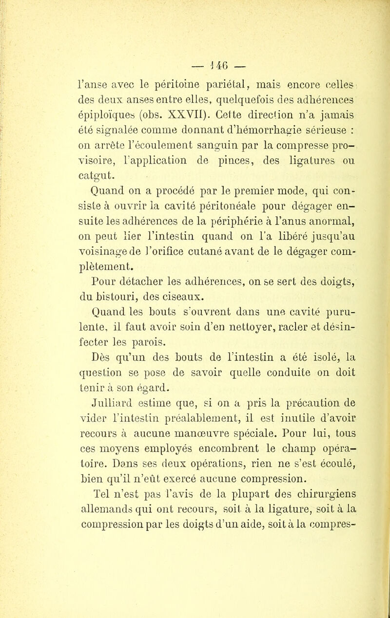 l’anse avec le péritoine pariétal, mais encore celles des deux, anses entre elles, quelquefois des adhérences épiploïques (obs. XXVII). Cette direction n’a jamais été signalée comme donnant d’hémorrhagie sérieuse : on arrête l’écoulement sanguin par la compresse pro- visoire, l’application de pinces, des ligatures ou catgut. Quand on a procédé par le premier mode, qui con- siste à ouvrir la cavité péritonéale pour dégager en- suite les adhérences de la périphérie à l’anus anormal, on peut lier l’intestin quand on l’a libéré jusqu’au voisinage de l’orifice cutané avant de le dégager com- plètement. Pour détacher les adhérences, on se sert des doigts, du bistouri, des ciseaux. Quand les bouts s'ouvrent dans une cavité puru- lente, il faut avoir soin d’en nettoyer, racler et désin- fecter les parois. Dès qu’un des bouts de l’intestin a été isolé, la question se pose de savoir quelle conduite on doit tenir à son égard. Julliard estime que, si on a pris la précaution de vider l’intestin préalablement, il est inutile d’avoir recours à aucune manœuvre spéciale. Pour lui, tous ces moyens employés encombrent le champ opéra- toire. Dans ses deux opérations, rien ne s’est écoulé, bien qu’il n’eût exercé aucune compression. Tel n’est pas l’avis de la plupart des chirurgiens allemands qui ont recours, soit, à la ligature, soit à la compression par les doigts d’un aide, soit à la compres-