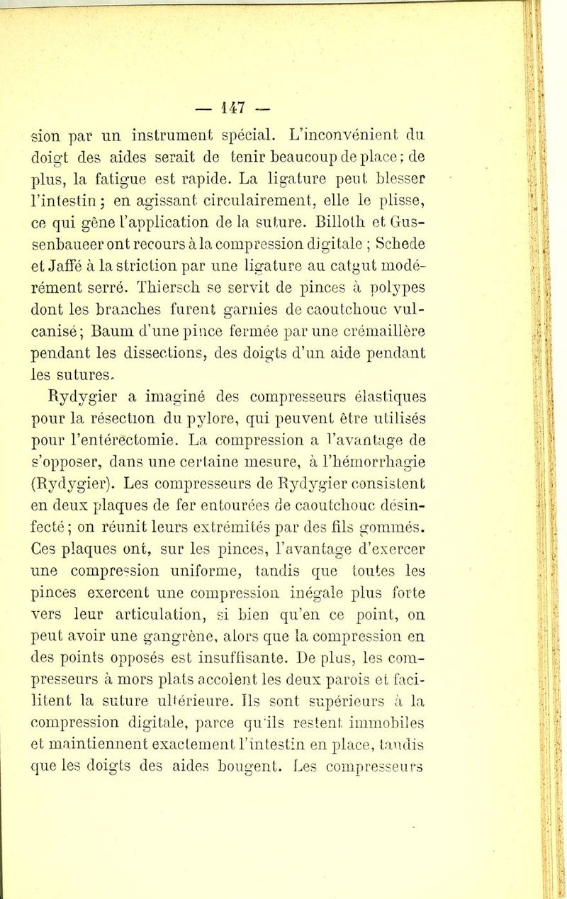 sion par un instrument spécial. L’inconvénient du. doigt des aides serait de tenir beaucoup déplacé; de plus, la fatigue est rapide. La ligature peut blesser l’intestin ; en agissant circulairement, elle le plisse, ce qui gêne l’application de la suture. Billotb et Gus- senbaueer ont recours à la compression digitale ; Scbede et Jaffé à la striction par une ligature au catgut modé- rément serré. Thiersch se servit de pinces à polypes dont les branches furent garnies de caoutchouc vul- canisé; Baum d’une pince fermée par une crémaillère pendant les dissections, des doigts d’un aide pendant les sutures. Rydygier a imaginé des compresseurs élastiques pour la résection du pylore, qui peuvent être utilisés pour l’entérectomie. La compression a l’avantage de s’opposer, dans une certaine mesure, à l’hémorrhagie (Rydygier). Les compresseurs de Rydygier consistent en deux plaques de fer entourées de caoutchouc désin- fecté; on réunit leurs extrémités par des fils gommés. Ces plaques ont, sur les pinces, l’avantage d’exercer une compression uniforme, tandis que toutes les pinces exercent une compression inégale plus forte vers leur articulation, si bien qu’en ce point, on peut avoir une gangrène, alors que la compression en des points opposés est insuffisante. I)e plus, les com- presseurs à mors plats accolent les deux parois et faci- litent la suture ultérieure. Ils sont supérieurs à la compression digitale, parce qu'ils restent immobiles et maintiennent exactement l’intestin en place, tandis que les doigts des aides bougent. Les compresseurs