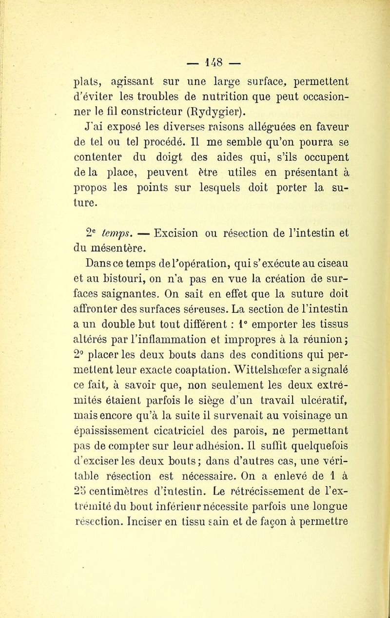 plats, agissant sur une large surface, permettent d’éviter les troubles de nutrition que peut occasion- ner le fil constricteur (Rydygier). J’ai exposé les diverses raisons alléguées en faveur de tel ou tel procédé. Il me semble qu’on pourra se contenter du doigt des aides qui, s’ils occupent de la place, peuvent être utiles en présentant à propos les points sur lesquels doit porter 1a, su- ture. 2e temps. — Excision ou résection de l’intestin et du mésentère. Dans ce temps de l'opération, qui s’exécute au ciseau et au bistouri, on n’a pas en vue la création de sur- faces saignantes. On sait en effet que la suture doit affronter des surfaces séreuses. La section de l’intestin a un double but tout différent : 1° emporter les tissus altérés par l’inflammation et impropres à la réunion; 2° placer les deux bouts dans des conditions qui per- mettent leur exacte coaptation. Wittelshœfer a signalé ce fait, à savoir que, non seulement les deux extré- mités étaient parfois le siège d’un travail ulcératif, mais encore qu’à la suite il survenait au voisinage un épaississement cicatriciel des parois, ne permettant pas de compter sur leur adhésion. Il suffit quelquefois d’exciser les deux bouts; dans d’autres cas, une véri- table résection est nécessaire. On a enlevé de 1 à 2o centimètres d’intestin. Le rétrécissement de l’ex- trémité du bout inférieur nécessite parfois une longue résection. Inciser en tissu sain et de façon à permettre