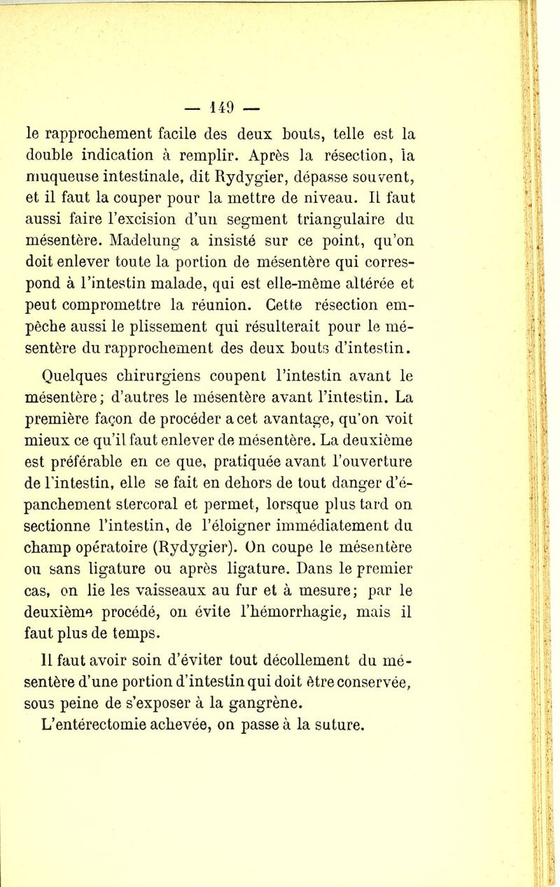 le rapprochement facile des deux bouts, telle est la double indication à remplir. Après la résection, la muqueuse intestinale, dit Rydygier, dépasse souvent, et il faut la couper pour la mettre de niveau. IL faut aussi faire l’excision d’un segment triangulaire du mésentère. Madelung a insisté sur ce point, qu’on doit enlever toute la portion de mésentère qui corres- pond à l’intestin malade, qui est elle-même altérée et peut compromettre la réunion. Cette résection em- pêche aussi le plissement qui résulterait pour le mé- sentère du rapprochement des deux bouts d’intestin. Quelques chirurgiens coupent l’intestin avant le mésentère ; d’autres le mésentère avant l’intestin. La première façon de procéder a cet avantage, qu’on voit mieux ce qu’il faut enlever de mésentère. La deuxième est préférable en ce que, pratiquée avant l’ouverture de l’intestin, elle se fait en dehors de tout danger d’é- panchement stercoral et permet, lorsque plus tard on sectionne l’intestin, de l’éloigner immédiatement du champ opératoire (Rydygier). On coupe le mésentère ou sans ligature ou après ligature. Dans le premier cas, on lie les vaisseaux au fur et à mesure ; par le deuxième procédé, on évite l’hémorrhagie, mais il faut plus de temps. 11 faut avoir soin d’éviter tout décollement du mé- sentère d’une portion d’intestin qui doit être conservée, sous peine de s’exposer à la gangrène. L’entérectomie achevée, on passe à la suture.