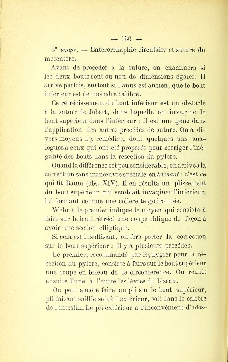 3e temps. — Entérorrhaphie circulaire et suture du mésentère. Avant de procéder à la suture, on examinera si les deux bouts sont ou non de dimensions égaies. Il arrive parfois, surtout si l’anus est ancien, que le bout inférieur est de moindre calibre. Ce rétrécissement du bout inférieur est un obstacle à la suture de Jobert, dans laquelle on invaginé le bout supérieur dans l’inférieur : il est une gêne dans l’application des autres procédés de suture. On a di- vers moyens d’y remédier, dont quelques uns ana- logues à ceux qui ont été proposés pour corriger l'iné- galité des bouts dans la résection du pylore. Quand la différence est peu considérable, on arrive à la correction sans manœuvre spéciale en trichant : c’est ce qui fit Baum (obs. XIV). Il en résulta un plissement du bout supérieur qui semblait invaginer l’inférieur, lui formant comme une collerette godronnée. Wehr a le premier indiqué le moyen qui consiste à faire sur le bout rétréci une coupe oblique de façon à avoir une section elliptique. Si cela est insuffisant, on fera porter la correction sur le bout supérieur : il y a plusieurs procédés. Le premier, recommandé par Rydygier pour la ré- section du pylore, consiste à faire sur le bout supérieur une coupe en biseau de la circonférence. On réunit ensuite l’une à l’autre les lèvres du biseau. On peut encore faire un pli sur le bout supérieur, pli faisant saillie soit à l’extérieur, soit dans le calibre de l’intestin. Le pli extérieur a l’inconvénient, d’ados-