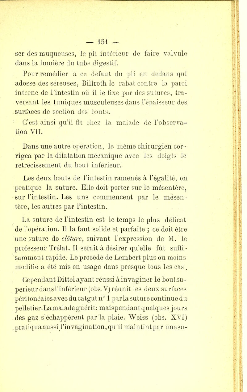 ser des muqueuses, le pli intérieur de faire valvule dans la lumière du tube digestif. Pour remédier a ce défaut du pli en dedans qui adosse des séreuses, Billroth le rabat contre la paroi interne de l’intestin où il le fixe par des sutures, tra- versant les tuniques musculeuses dans l’épaisseur des surfaces de section des bouts. C’est ainsi qu’il fit chez la malade de l’observa- tion VII. Dans une autre opération, le même chirurgien cor- rigea par la dilatation mécanique avec les doigts le rétrécissement du bout inférieur. Les deux bouts de l’intestin ramenés à l’égalité, on pratique la suture. Elle doit porter sur le mésentère, sur l’intestin. Les uns commencent par le mésen- tère, les autres par l’intestin. La suture de l’intestin est le temps le plus délicat de l’opération. Il la faut solide et parfaite ; ce doit être une suture de clôture, suivant l’expression de M. le professeur Trélal. Il serait à désirer qu’elle fût suffi - samment rapide. Le procédé de Lembert plus ou moins modifié a été mis en usage dans presque tous les cas . Cependant Dittel ayant réussi àinvaginer le bout su- périeur dans l’inférieur (obs-V) réunit les deux surfaces périlonealesavecducatgutn0 I parla suture continuedu pelletier.Lamalade guérit: maispendant quelques jours des gaz s’échappèrent par la plaie. Weiss (obs. XVI) .pratiqua aussi l’invagination, qu’il maintint par une su-