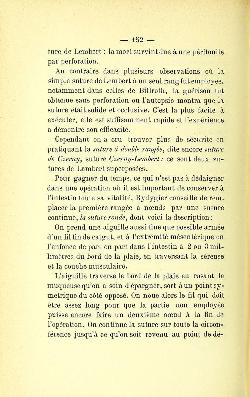 ture de Lembert : la mort survint due à une péritonite par perforation. Au contraire dans plusieurs observations où la simple suture de Lembert à un seul rang fut employée, notamment dans celles de Billrotb, la guérison fut obtenue sans perforation ou l’autopsie montra que la suture était solide et occlusive. C’est la plus facile à exécuter, elle est suffisamment rapide et l’expérience a démontré son efficacité. Cependant on a cru trouver plus de sécurité en pratiquant la suture à double rangée, dite encore suture de Czerny, suture Czerny-Lembert : ce sont deux su- tures de Lambert superposées. Pour gagner du temps, ce qui n’est pas à dédaigner dans une opération où il est important de conserver à l’intestin toute sa vitalité, Rydygier conseille de rem- placer la première rangée à nœuds par une suture continue, la suture ronde, dont voici la description : On prend une aiguille aussi fine que possible armée d’un fil fin de catgut, et à l’extrémité mésentérique on l’enfonce de part en part dans l’intestin à 2 ou 3 mil- limètres du bord de la plaie, en traversant la séreuse et la couche musculaire. L’aiguille traverse le bord de la plaie en rasant la muqueuse qu’on a soin d’épargner, sort à un point sy- métrique du côté opposé. On noue alors le fil qui doit être assez long pour que la partie non employée puisse encore faire un deuxième nœud à la fin de l’opération. On continue la suture sur toute la circon- férence jusqu’à ce qu’on soit revenu au point de dé-