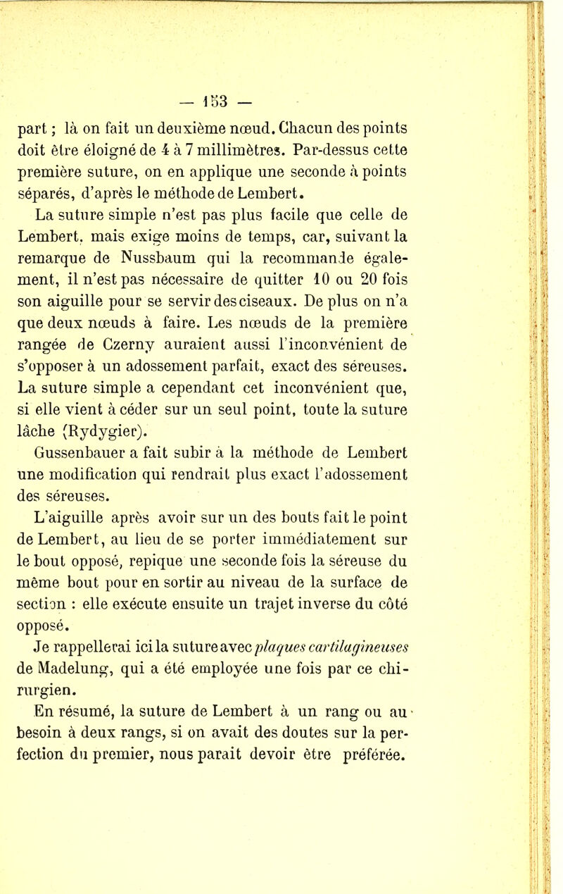 part ; là on fait lin deuxième nœud. Chacun des points doit être éloigné de 4 à 7 millimètres. Par-dessus cette première suture, on en applique une seconde à points séparés, d’après le méthode de Lembert. La suture simple n’est pas plus facile que celle de Lembert. mais exige moins de temps, car, suivant la remarque de Nussbaum qui la recommande égale- ment, il n’est pas nécessaire de quitter 10 ou 20 fois son aiguille pour se servir des ciseaux. De plus on n’a que deux nœuds à faire. Les nœuds de la première rangée de Czerny auraient aussi l’inconvénient de s’opposer à un adossement parfait, exact des séreuses. La suture simple a cependant cet inconvénient que, si elle vient à céder sur un seul point, toute la suture lâche (Rydygier). Gussenbauer a fait subir à la méthode de Lembert une modification qui rendrait plus exact l’adossement des séreuses. L’aiguille après avoir sur un des bouts fait le point de Lembert, au lieu de se porter immédiatement sur le bout opposé, repique une seconde fois la séreuse du même bout pour en sortir au niveau de la surface de section : elle exécute ensuite un trajet inverse du côté opposé. Je rappellerai ici la suture avec plaques cartilagineuses de Madelung, qui a été employée une fois par ce chi- rurgien. En résumé, la suture de Lembert à un rang ou au besoin à deux rangs, si on avait des doutes sur la per- fection du premier, nous parait devoir être préférée.