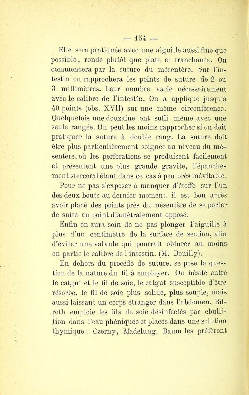 Elle sera pratiquée avec une aiguille aussi fine que possible, ronde plutôt que plate et tranchante. On commencera par 1a, suture du mésentère. Sur l’in- testin on rapprochera les points de suture de 2 ou 3 millimètres. Leur nombre varie nécessairement avec le calibre de l’intestin. On a appliqué jusqu’à 40 points (obs. XVII) sur une même circonférence. Quelquefois une douzaine ont suffi même avec une seule rangée. On peut les moins rapprocher si on doit pratiquer la suture à double rang. La suture doit être plus particulièrement soignée au niveau du mé- sentère, où les perforations se produisent facilement et présentent une plus grande gravité, l’épanche- ment stercoral étant dans ce cas à peu près inévitable. Pour ne pas s’exposer à manquer d’étoffe sur l’un des deux bouts au dernier moment, il est bon après avoir placé des points près du mésentère de se porter de suite au point diamétralement opposé. Enfin on aura soin de ne pas plonger l’aiguille à plus d’un centimètre de la surface de section, afin d’éviter une valvule qui pourrait obturer au moins en partie le calibre de l’intestin. (M. Bouilly). En dehors du procédé de suture, se pose la ques- tion de la nature du fil à employer. On hésite entre le catgut et le lil de soie, le catgut susceptible d’ètre résorbé, le fil de soie plus solide, plus souple, mais aussi laissant un corps étranger dans l’abdomen. Bil- ,roth emploie les fils de soie désinfectés par ébulli- tion dans l’eau phéniquée et placés dans une solution thymique : Gzerny, Madelung, Baurn les préfèrent