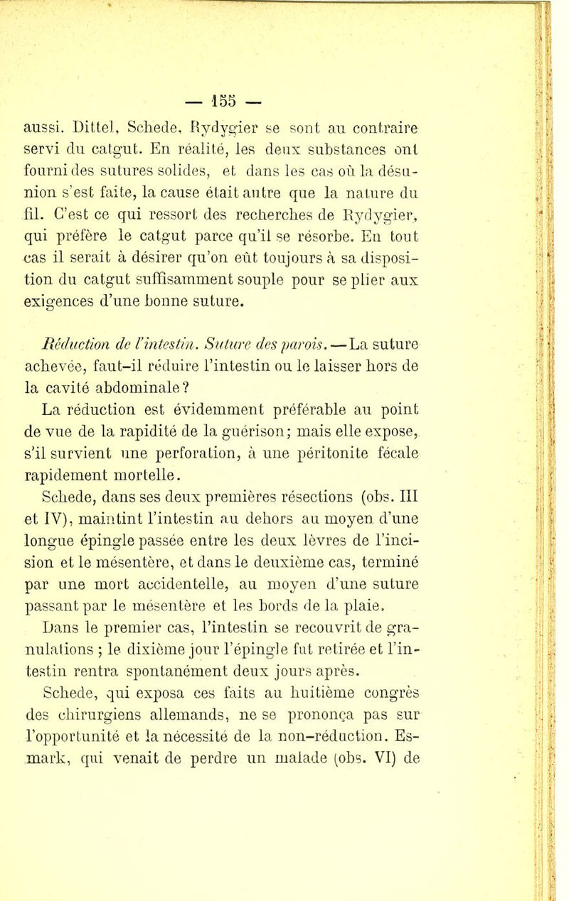 aussi. Dittel, Schede, Rydygier se sont au contraire servi du catgut. En réalité, les deux substances ont fourni des sutures solides, et dans les cas où la désu- nion s’est faite, la cause était autre que la nature du fil. C’est ce qui ressort des recherches de Rydygier, qui préfère le catgut parce qu’il se résorbe. En tout cas il serait à désirer qu’on eût toujours à sa disposi- tion du catgut suffisamment souple pour se plier aux exigences d’une bonne suture. Réduction de l’intestin. Suture des parois. — La suture achevée, faut-il réduire l’intestin ou le laisser hors de la cavité abdominale? La réduction est évidemment préférable au point de vue de la rapidité de la guérison; mais elle expose, s'il survient une perforation, à une péritonite fécale rapidement mortelle. Schede, dans ses deux premières résections (obs. III et IV), maintint l’intestin au dehors au moyen d’une longue épingle passée entre les deux lèvres de l’inci- sion et le mésentère, et dans le deuxième cas, terminé par une mort accidentelle, au moyen d’une suture passant par le mésentère et les bords de la plaie. Dans le premier cas, l’intestin se recouvrit de gra- nulations ; le dixième jour l’épingle fut retirée et l’in- testin rentra spontanément deux jours après. Schede, qui exposa ces faits au huitième congrès des chirurgiens allemands, ne se prononça pas sur l’opportunité et la nécessité de la non-réduction. Es- mark, qui venait de perdre un malade (obs. VI) de