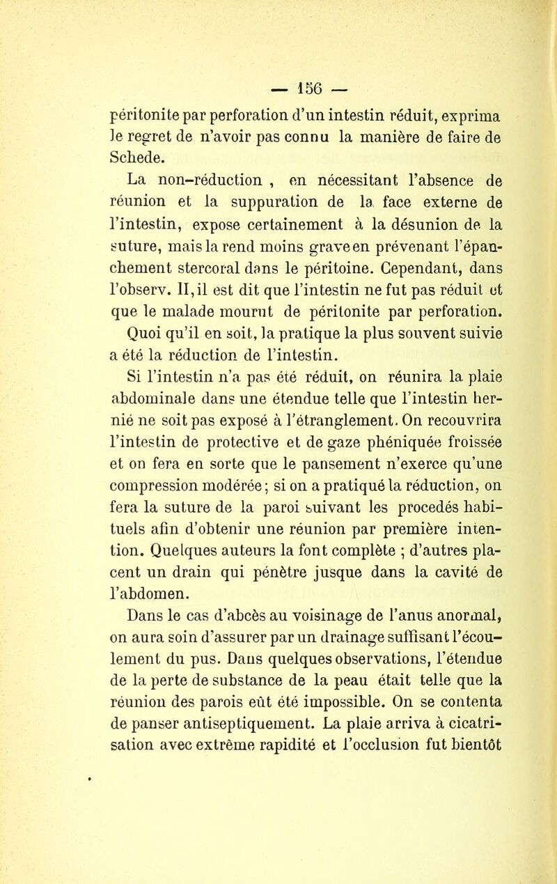 péritonite par perforation d’un intestin réduit, exprima le regret de n’avoir pas connu la manière de faire de Schede. La non-réduction , en nécessitant l’absence de réunion et la suppuration de la face externe de l’intestin, expose certainement à la désunion de la suture, mais la rend moins graveen prévenant l’épan- chement stercoral dans le péritoine. Cependant, dans l’observ. II,il est dit que l’intestin ne fut pas réduit et que le malade mourut de péritonite par perforation. Quoi qu’il en soit, la pratique la plus souvent suivie a été la réduction de l’intestin. Si l’intestin n’a pas été réduit, on réunira la plaie abdominale dans une étendue telle que l’intestin her- nié ne soit pas exposé à l’étranglement. On recouvrira l’intestin de protective et de gaze pbéniquée froissée et on fera en sorte que le pansement n’exerce qu’une compression modérée ; si on a pratiqué la réduction, on fera la suture de la paroi suivant les procédés habi- tuels afin d’obtenir une réunion par première inten- tion. Quelques auteurs la font complète ; d’autres pla- cent un drain qui pénètre jusque dans la cavité de l’abdomen. Dans le cas d’abcès au voisinage de l’anus anormal, on aura soin d’assurer par un drainage suffisant l’écou- lement du pus. Dans quelques observations, l’étendue de la perte de substance de la peau était telle que la réunion des parois eût été impossible. On se contenta de panser antiseptiquement. La plaie arriva à cicatri- sation avec extrême rapidité et l’occlusion fut bientôt