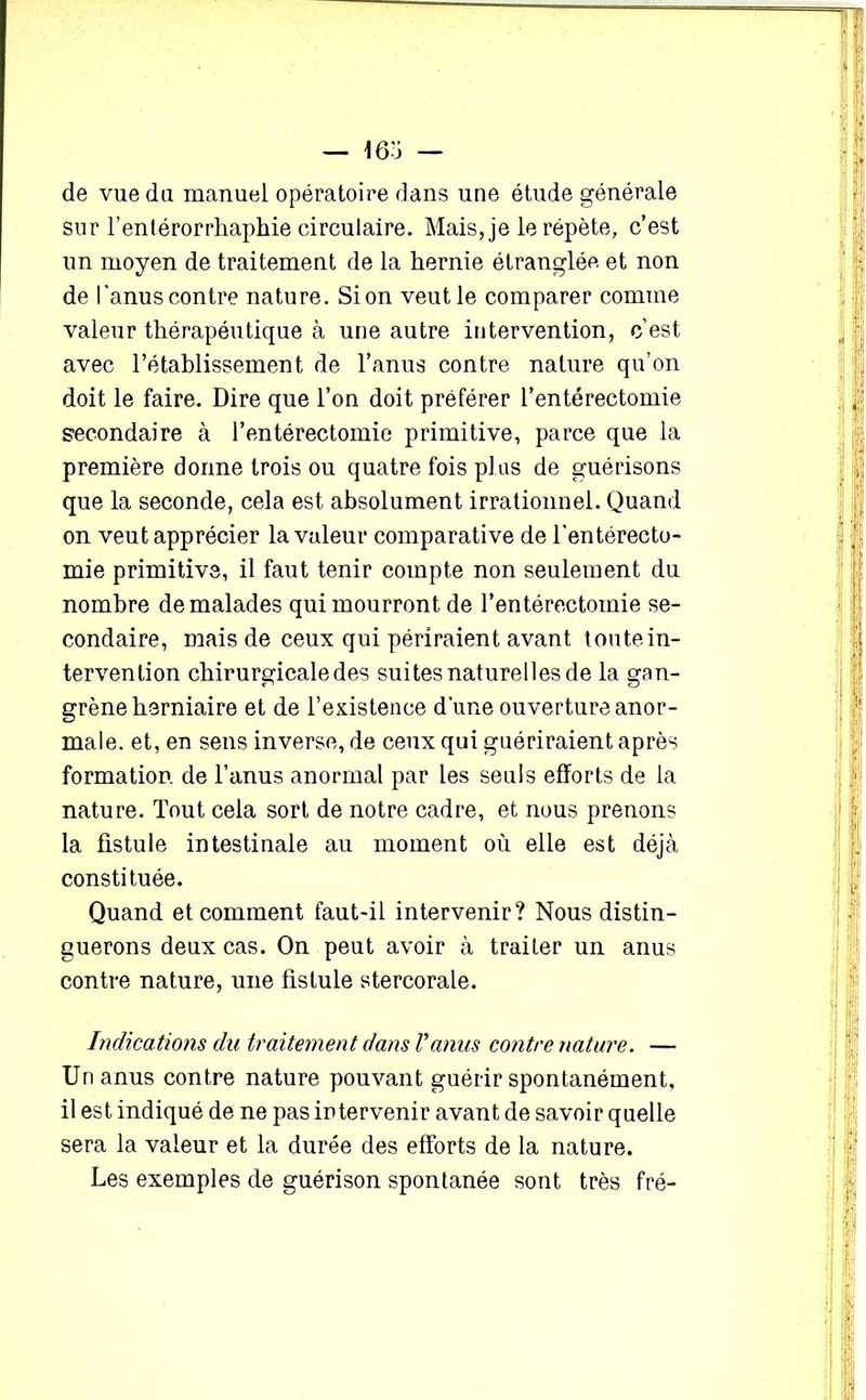de vue du manuel opératoire dans une étude générale sur l’entérorrliaphie circulaire. Mais, je le répète, c’est un moyen de traitement de la hernie étranglée et non de l'anus contre nature. Si on veut le comparer comme valeur thérapéntique à une autre intervention, c’est avec l’établissement de l’anus contre nature qu’on doit le faire. Dire que l’on doit préférer l’entérectomie secondaire à l’entérectomie primitive, parce que la première donne trois ou quatre fois plus de guérisons que la seconde, cela est absolument irrationnel. Quand on veut apprécier la valeur comparative de l'entérecto- mie primitive, il faut tenir compte non seulement du nombre de malades qui mourront de l’entérectomie se- condaire, mais de ceux qui périraient avant toute in- tervention chirurgicale des suites naturelles de la gan- grène herniaire et de l’existence d’une ouverture anor- male. et, en sens inverse, de ceux qui guériraient après formation, de l’anus anormal par les seuls efforts de la nature. Tout cela sort de notre cadre, et nous prenons la fistule intestinale au moment où elle est déjà constituée. Quand et comment faut-il intervenir? Nous distin- guerons deux cas. On peut avoir à traiter un anus contre nature, une fistule stercorale. Indications du traitement dans Vanus contre nature. — Un anus contre nature pouvant guérir spontanément, il est indiqué de ne pas intervenir avant de savoir quelle sera la valeur et la durée des efforts de la nature. Les exemples de guérison spontanée sont très fré-