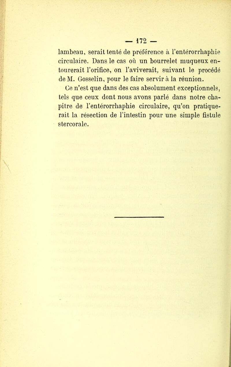 lambeau, serait tenté de préférence à l’entérorrbapbie circulaire. Dans le cas où un bourrelet muqueux en- tourerait l’orifice, on l’aviverait, suivant le procédé de M. Gosselin, pour le faire servir à la réunion. Ce n’est que dans des cas absolument exceptionnels, tels que ceux dont nous avons parlé dans notre cha- pitre de l’entérorrhaphie circulaire, qu’on pratique- rait la résection de l’intestin pour une simple fistule stercorale.