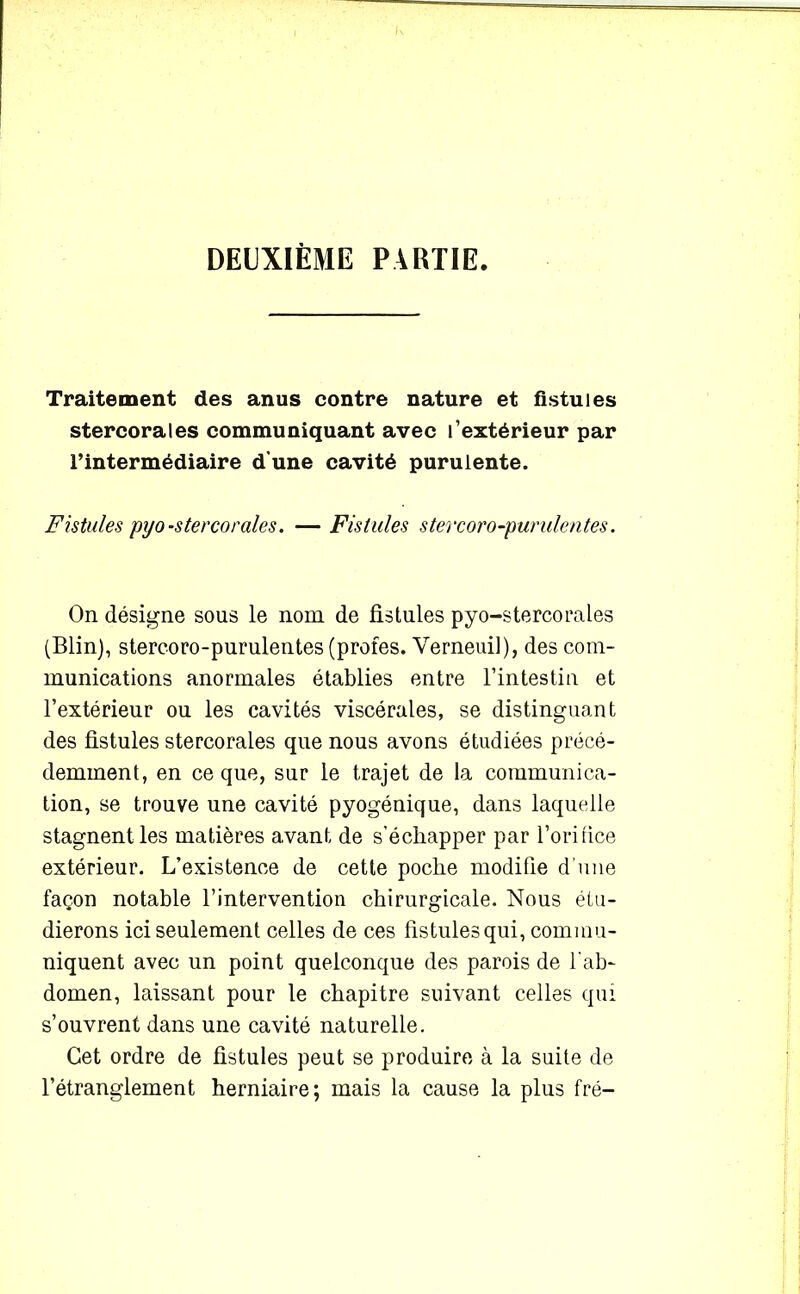 DEUXIÈME PARTIE. Traitement des anus contre nature et fistules stercorales communiquant avec l’extérieur par l’intermédiaire d’une cavité purulente. Fistules pyo-stercorales. — Fistules stercoro-purulentes. On désigne sous le nom de fistules pyo-stercorales (Blin), stercoro-purulentes (profes. Verneui]), des com- munications anormales établies entre l’intestin et l’extérieur ou les cavités viscérales, se distinguant des fistules stercorales que nous avons étudiées précé- demment, en ce que, sur le trajet de la communica- tion, se trouve une cavité pyogénique, dans laquelle stagnent les matières avant de s'échapper par l’orifice extérieur. L’existence de cette poche modifie d’une façon notable l’intervention chirurgicale. Nous étu- dierons ici seulement celles de ces fistules qui, commu- niquent avec un point quelconque des parois de l’ab- domen, laissant pour le chapitre suivant celles qui s’ouvrent dans une cavité naturelle. Cet ordre de fistules peut se produire à la suite de l’étranglement herniaire; mais la cause la plus fré-