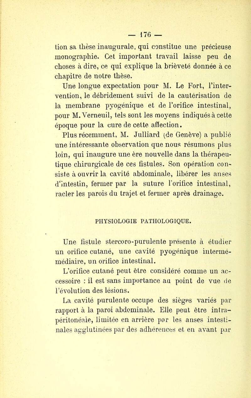 lion sa thèse inaugurale, qui constitue une précieuse monographie. Cet important travail laisse peu de choses à dire, ce qui explique la brièveté donnée à ce chapitre de notre thèse. Une longue expectation pour M. Le Fort, l’inter- vention, le débridement suivi de la cautérisation de la membrane pyogénique et de l’orifice intestinal, pour M.Verneuil, tels sont les moyens indiqués à cette époque pour la cure de cette affection. Plus récemment, M. Julliard (de Genève) a publié une intéressante observation que nous résumons plus loin, qui inaugure une ère nouvelle dans la thérapeu- tique chirurgicale de ces fistules. Son opération con- siste à ouvrir la cavité abdominale, libérer les anses d’intestin, fermer par la suture l’orifice intestinal, racler les parois du trajet et fermer après drainage. PHYSIOLOGIE PATHOLOGIQUE. Une fistule stercoro-purulente présente à étudier un orifice cutané, une cavité pyogénique intermé- médiaire, un orifice intestinal. L’orifice cutané peut être considéré comme un ac- cessoire : il est sans importance au point de vue de l’évolution des lésions. La cavité purulente occupe des sièges variés par rapport à la paroi abdominale. Elle peut être intra- péritonéale, limitée en arrière par les anses intesti- nales agglutinées par des adhérences et en avant par