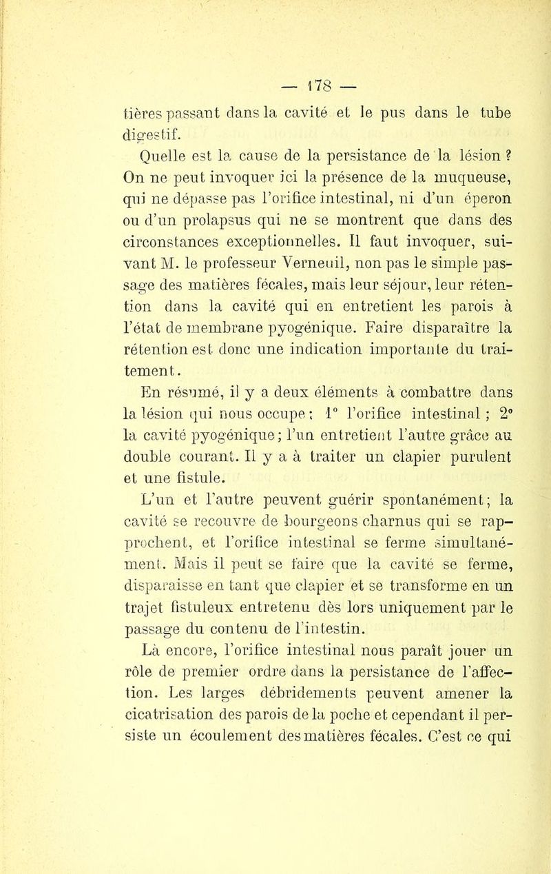 tières passant dans la cavité et le pus dans le tube digestif. Quelle est la cause de la persistance de la lésion ? On ne peut invoquer ici la présence de la muqueuse, qui ne dépasse pas l’orifice intestinal, ni d’un éperon ou d’un prolapsus qui ne se montrent que dans des circonstances exceptionnelles. Il faut invoquer, sui- vant M. le professeur Yerneuil, non pas le simple pas- sage des matières fécales, mais leur séjour, leur réten- tion dans la cavité qui en entretient les parois à l’état de membrane pyogénique. Faire disparaître la rétention est donc une indication importante du trai- temen t. En résumé, il y a deux éléments à combattre dans la lésion qui nous occupe ; 1° l’orifice intestinal; 2° la cavité pyogénique; l’un entretient l’autre grâce au double courant. Il y a à traiter un clapier purulent et une fistule. L’un et l’autre peuvent guérir spontanément; la cavité se recouvre de bourgeons charnus qui se rap- prochent, et l’orifice intestinal se ferme simultané- ment. Mais il peut se faire que la cavité se ferme, disparaisse en tant que clapier et se transforme en un trajet fistuleux entretenu dès lors uniquement par le passage du contenu de l’intestin. Là encore, l’orifice intestinal nous paraît jouer un rôle de premier ordre dans la persistance de l’affec- tion. Les larges débridements peuvent amener la cicatrisation des parois delà poche et cependant il per- siste un écoulement des matières fécales. C’est ce qui