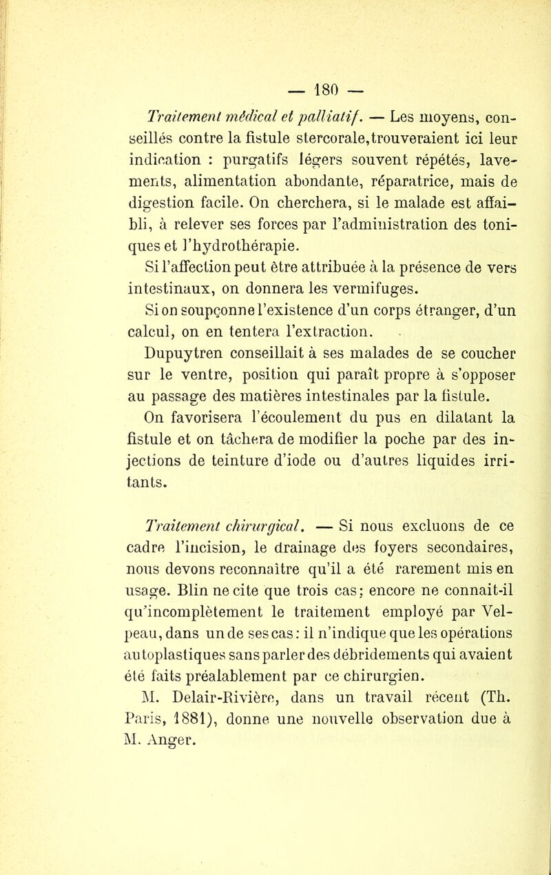 Traitement médical et palliatif. — Les moyens, con- seillés contre la fistule stercorale, trouveraient ici leur indication : purgatifs légers souvent répétés, lave- ments, alimentation abondante, réparatrice, mais de digestion facile. On cherchera, si le malade est affai- bli , à relever ses forces par l’administration des toni- ques et l’hydrothérapie. Si l’affection peut être attribuée à la présence de vers intestinaux, on donnera les vermifuges. Si on soupçonne l’existence d’un corps étranger, d’un calcul, on en tentera l’extraction. Dupuytren conseillait à ses malades de se coucher sur le ventre, position qui paraît propre à s’opposer au passage des matières intestinales par la fistule. On favorisera l’écoulement du pus en dilatant la fistule et on tâchera de modifier la poche par des in- jections de teinture d’iode ou d’autres liquides irri- tants. Traitement chirurgical. — Si nous excluons de ce cadre l’incision, le drainage des foyers secondaires, nous devons reconnaître qu’il a été rarement mis en usage. Blin ne cite que trois cas: encore ne connait-il qu’incomplètement le traitement employé par Vel- peau, dans un de ses cas: il n’indique que les opérations autoplastiques sans parler des débridements qui avaient été faits préalablement par ce chirurgien. M. Delair-Rivière, dans un travail récent (Th. Paris, 1881), donne une nouvelle observation due à M. Anger.
