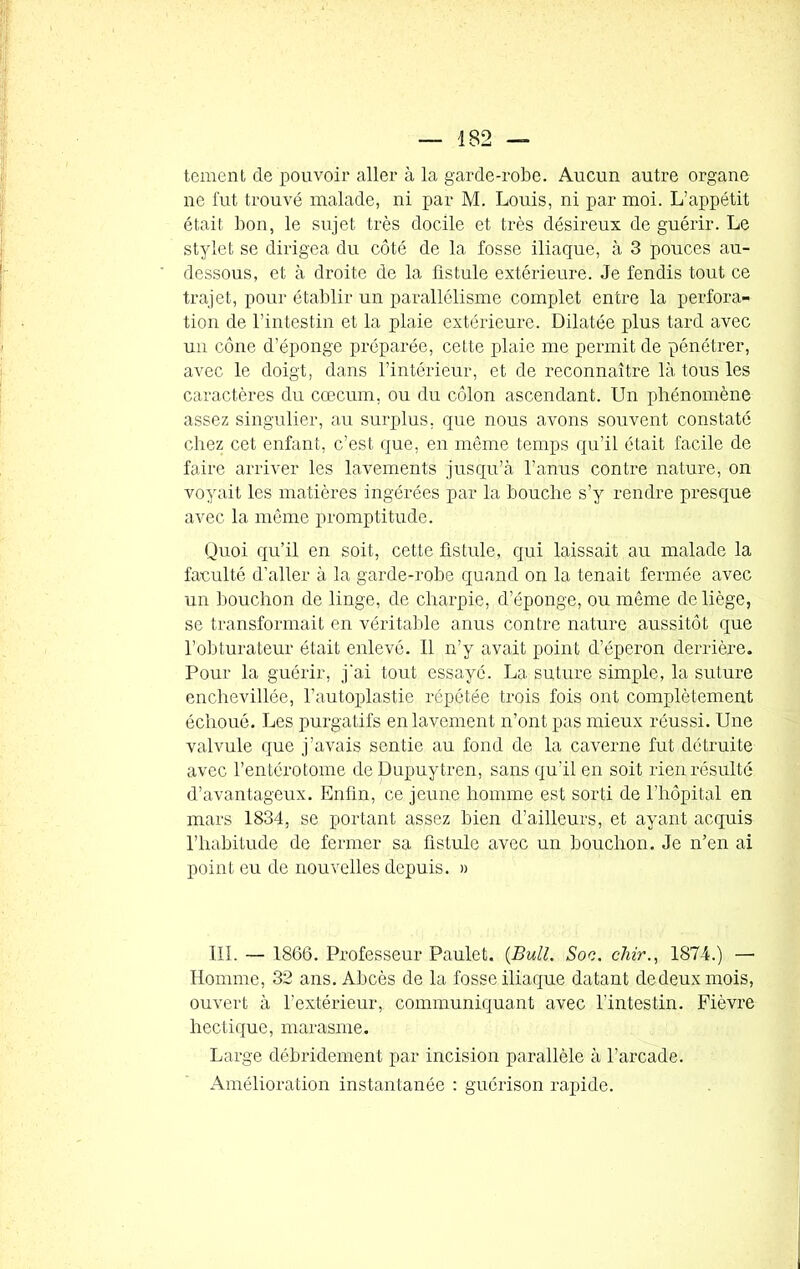 tement de pouvoir aller à la garde-robe. Aucun autre organe ne fut trouvé malade, ni par M. Louis, ni par moi. L’appétit était bon, le sujet très docile et très désireux de guérir. Le stylet se dirigea du côté de la fosse iliaque, à 3 pouces au- dessous, et à droite de la fistule extérieure. Je fendis tout ce trajet, pour établir un parallélisme complet entre la perfora- tion de l’intestin et la plaie extérieure. Dilatée plus tard avec un cône d’éponge préparée, cette plaie me permit de pénétrer, avec le doigt, dans l’intérieur, et de reconnaître là tous les caractères du cæcum, ou du côlon ascendant. Un phénomène assez singulier, au surplus, que nous avons souvent constaté chez cet enfant, c’est que, en même temps qu’il était facile de faire arriver les lavements jusqu’à l’anus contre nature, on voyait les matières ingérées par la bouche s’y rendre presque avec la même promptitude. Quoi qu’il en soit, cette fistule, qui laissait au malade la faculté d’aller à la garde-robe quand on la tenait fermée avec un bouchon de linge, de charpie, d’éponge, ou même de liège, se transformait en véritable anus contre nature aussitôt que l’obturateur était enlevé. 11 n’y avait point d’éperon derrière. Pour la guérir, j'ai tout essayé. La suture simple, la suture enchevillée, l’autoplastie répétée trois fois ont complètement échoué. Les purgatifs en lavement n’ont pas mieux réussi. Une valvule que j’avais sentie au fond de la caverne fut détruite avec l’entérotome de Dupuytren, sans qu'il en soit rien résulté d’avantageux. Enfin, ce jeune homme est sorti de l’hôpital en mars 1834, se portant assez bien d’ailleurs, et ayant acquis l’habitude de fermer sa fistule avec un bouchon. Je n’en ai point eu de nouvelles depuis. » 111. — 1866. Professeur Paulet. (Bull. Soc. chir., 1874.) —• Homme, 32 ans. Abcès de la fosse iliaque datant dedeuxmois, ouvert à l’extérieur, communiquant avec l’intestin. Fièvre hectique, marasme. Large débridement par incision parallèle à l’arcade. Amélioration instantanée : guérison rapide.