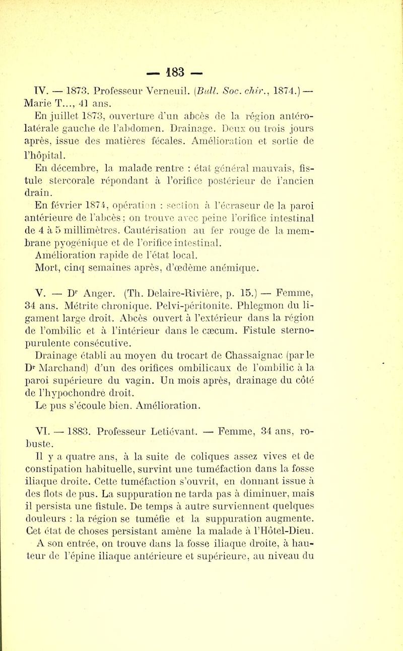 IY. — 1873. Professeur Verneuil. (Bull. Soc. chir., 1874.) — Marie T..., 41 ans. En juillet 1873, ouverture d’un abcès de la région antéro- latérale gauche de l’abdomen. Drainage. Deux ou trois jours après, issue des matières fécales. Amélioration et sortie de l’hôpital. En décembre, la malade rentre : état général mauvais, fis- tule stercorale répondant à l’orifice postérieur de l’ancien drain. En février 1874, opération : section à l’écraseur de la paroi antérieure de l’abcès ; on trouve avec peine l’orifice intestinal de 4 à 5 millimètres. Cautérisation au fer rouge de la mem- brane pyogénique et de l’orifice intestinal. Amélioration rapide de l’état local. Mort, cinq semaines après, d’œdème anémique. V. — D1' Anger. (Th. Delaire-Rivière, p. 15.) — Femme, 34 ans. Métrite chronique. Pelvi-péritonite. Phlegmon du li- gament large droit. Abcès ouvert à l’extérieur dans la région de l’ombilic et à l’intérieur dans le cæcum. Fistule sterno- purulente consécutive. Drainage établi au moyen du trocart de Chassaignac (par le Dr Marchand) d’un des orifices ombilicaux de l'ombilic à la paroi supérieure du vagin. Un mois après, drainage du côté de l’hypochondre droit. Le pus s’écoule bien. Amélioration. YI. — 1883. Professeur Letiévant. — Femme, 34 ans, ro- buste. Il y a quatre ans, à la suite de coliques assez vives et de constipation habituelle, survint une tuméfaction dans la fosse iliaque droite. Cette tuméfaction s’ouvrit, en donnant issue à des flots de pus. La suppuration ne tarda pas à diminuer, mais il persista une listule. De temps à autre surviennent quelques douleurs : la région se tuméfie et la suppuration augmente. Cet état de choses persistant amène la malade à l’Hôtel-Dieu. A son entrée, on trouve dans la fosse iliaque droite, à hau- teur de l'épine iliaque antérieure et supérieure, au niveau du